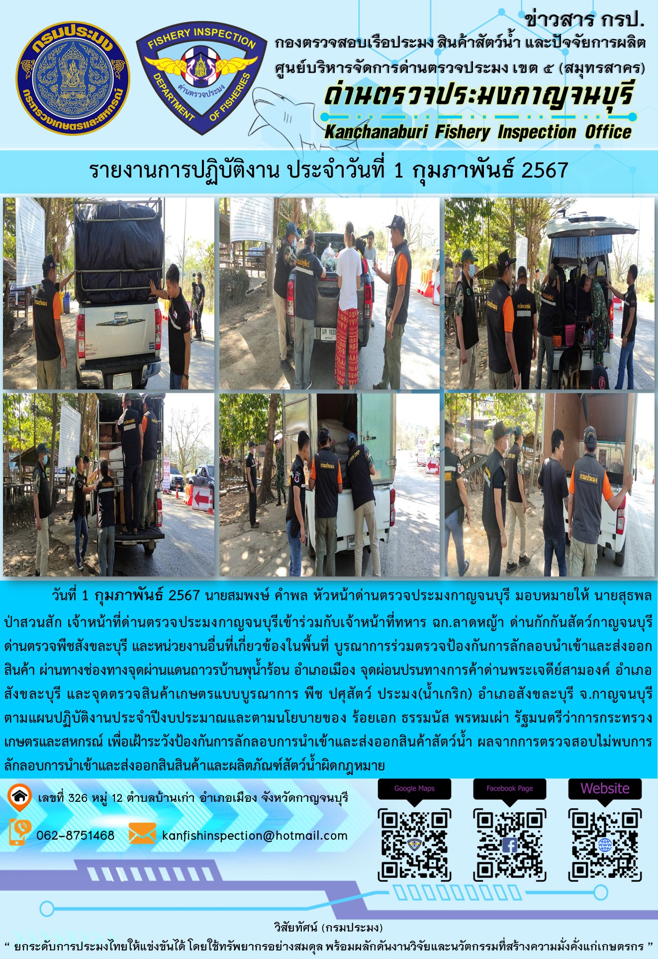 วันที่ 1 กุมภาพันธ์ 256 นายสมพงษ์ คำพล หัวหน้าด่านตรวจประมงกาญจนบุรี มอบหมายให้ นายสุธพล ป่าสวนสัก เจ้าหน้าที่ด่านตรวจประมงกาญจนบุรีเข้าร่วมกับเจ้าหน้าที่ทหาร ฉก.ลาดหญ้า ด่านกักกันสัตว์กาญจนบุรี ด่านตรวจพืชสังขละบุรี และหน่วยงานอื่นที่เกี่ยวข้องในพื้นที่ บูรณาการร่วมตรวจป้องกันการลักลอบนำเข้าและส่งออกสินค้า..คลิก
