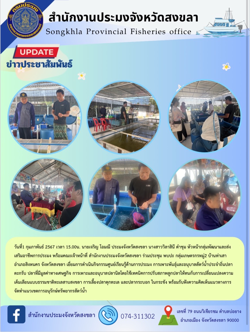 วันที่1 กุมภาพันธ์ 2567 เวลา 15.00น. นายเจริญ โอมณี ประมงจังหวัดสงขลา นางสาววิลาสินี ดำชุม หัวหน้ากลุ่มพัฒนาและส่งเสริมอาชีพการประมง พร้อมคณะเจ้าหน้าที่ สำนักงานประมงจังหวัดสงขลา ร่วมประชุม พบปะ กลุ่มเกษตรกรหมู่2 บ้านท่าเสา อำเภอสิงหนคร จังหวัดสงขลา เยี่ยมการดำเนินกิจกรรมศูนย์เรียนรู้ด้านการประมง การเพาะพันธ์ุและอนุบาลสัตว์น้ำประจำถิ่นปลาตะกรับ ปลาที่มีมูลค่าทางเศษฐกิจ การเพาะและอนุบาลปลานิลโดยใช้เทคนิคการปรับสภาพลูกปลาให้ทนกับการเปลี่ยนแปลงความเค็มเลียนแบบธรรมชาติทะเลสาบสงขลา การเลี้ยงปลาดุกทะเล และปลากระบอก ในกระชัง พร้อมรับฟังความคิดเห็นแนวทางการจัดทำแนวเขตการอนุรักษ์ทรัพยากรสัตว์น้ำ