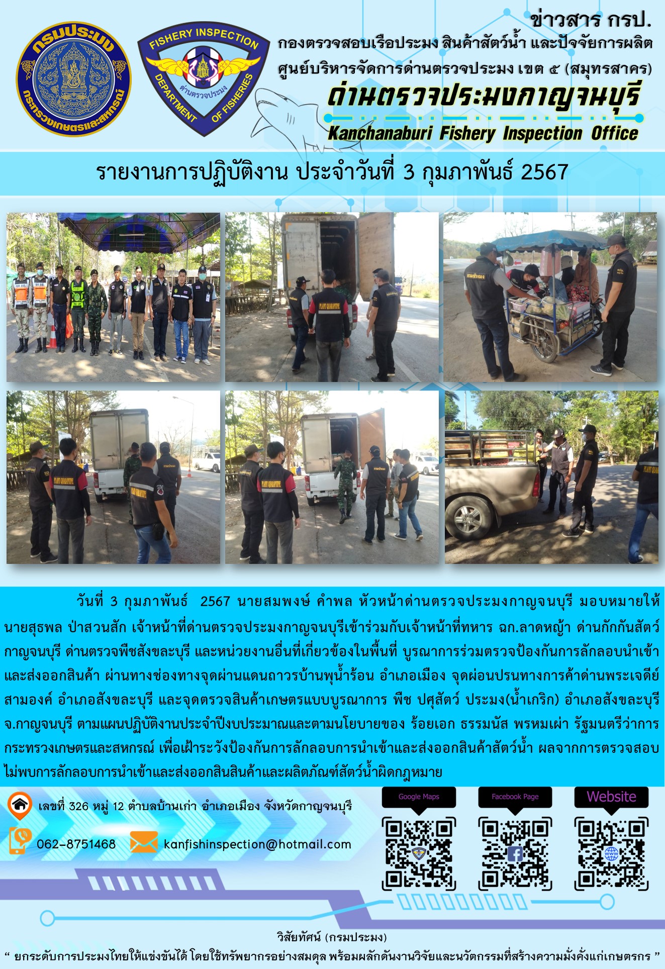 วันที่ 3 กุมภาพันธ์ 256 นายสมพงษ์ คำพล หัวหน้าด่านตรวจประมงกาญจนบุรี มอบหมายให้ นายสุธพล ป่าสวนสัก เจ้าหน้าที่ด่านตรวจประมงกาญจนบุรีเข้าร่วมกับเจ้าหน้าที่ทหาร ฉก.ลาดหญ้า ด่านกักกันสัตว์กาญจนบุรี ด่านตรวจพืชสังขละบุรี และหน่วยงานอื่นที่เกี่ยวข้องในพื้นที่ บูรณาการร่วมตรวจป้องกันการลักลอบนำเข้าและส่งออกสินค้า..คลิก