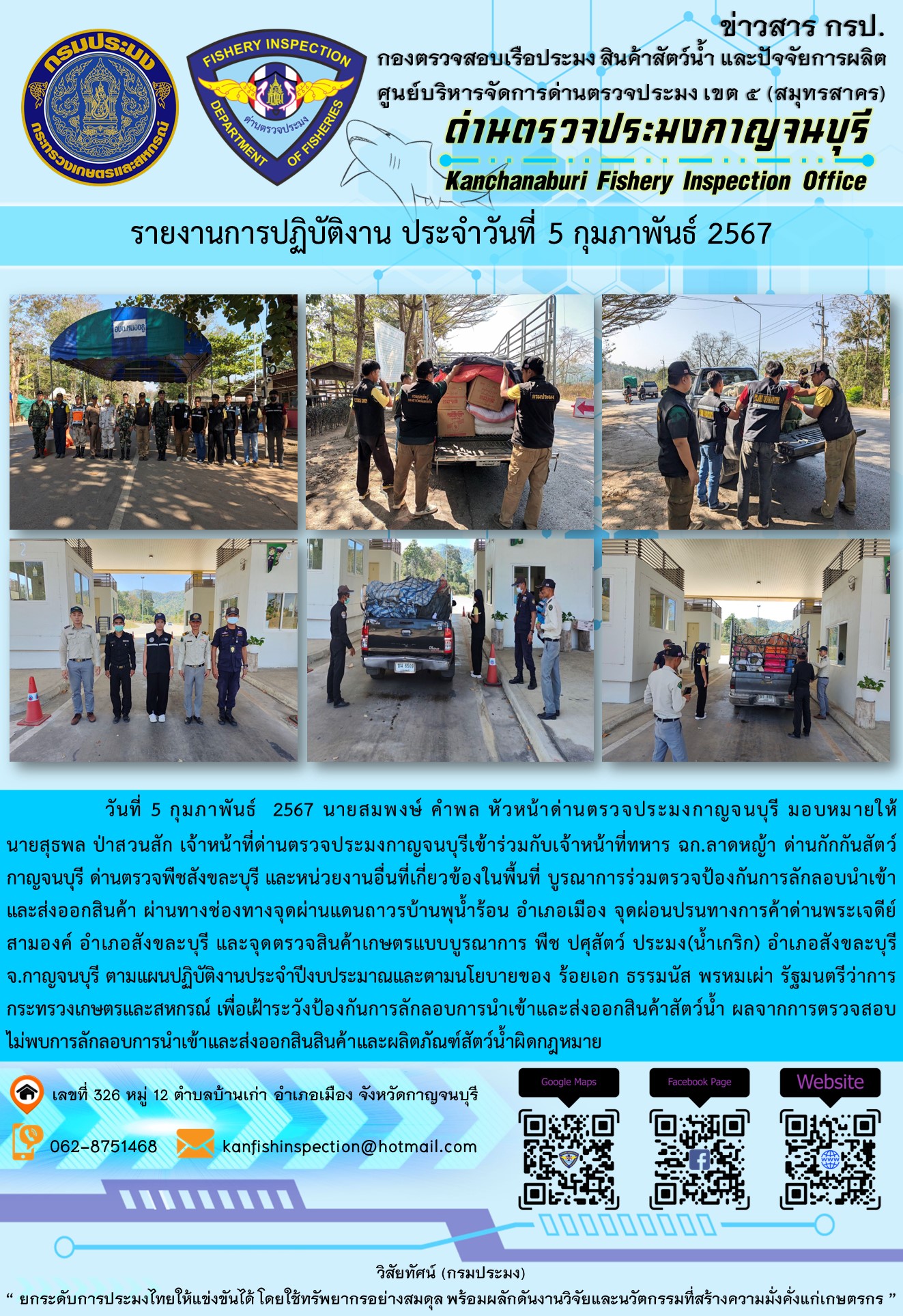 วันที่ 5 กุมภาพันธ์ 256 นายสมพงษ์ คำพล หัวหน้าด่านตรวจประมงกาญจนบุรี มอบหมายให้ นายสุธพล ป่าสวนสัก เจ้าหน้าที่ด่านตรวจประมงกาญจนบุรีเข้าร่วมกับเจ้าหน้าที่ทหาร ฉก.ลาดหญ้า ด่านกักกันสัตว์กาญจนบุรี ด่านตรวจพืชสังขละบุรี และหน่วยงานอื่นที่เกี่ยวข้องในพื้นที่ บูรณาการร่วมตรวจป้องกันการลักลอบนำเข้าและส่งออกสินค้า..คลิก