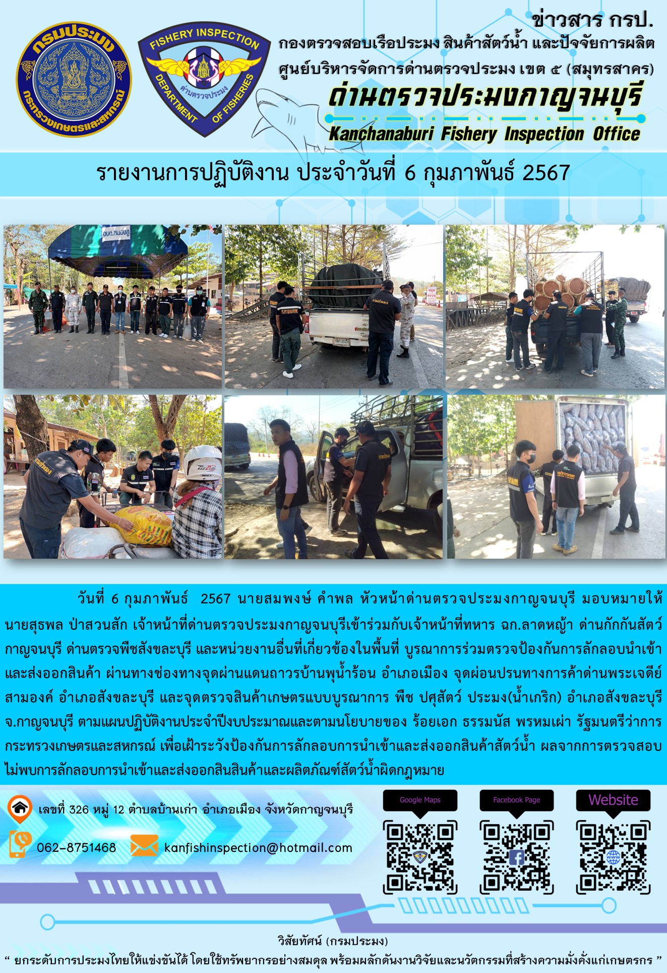 วันที่ 6 กุมภาพันธ์ 256 นายสมพงษ์ คำพล หัวหน้าด่านตรวจประมงกาญจนบุรี มอบหมายให้ นายสุธพล ป่าสวนสัก เจ้าหน้าที่ด่านตรวจประมงกาญจนบุรีเข้าร่วมกับเจ้าหน้าที่ทหาร ฉก.ลาดหญ้า ด่านกักกันสัตว์กาญจนบุรี ด่านตรวจพืชสังขละบุรี และหน่วยงานอื่นที่เกี่ยวข้องในพื้นที่ บูรณาการร่วมตรวจป้องกันการลักลอบนำเข้าและส่งออกสินค้า..คลิก