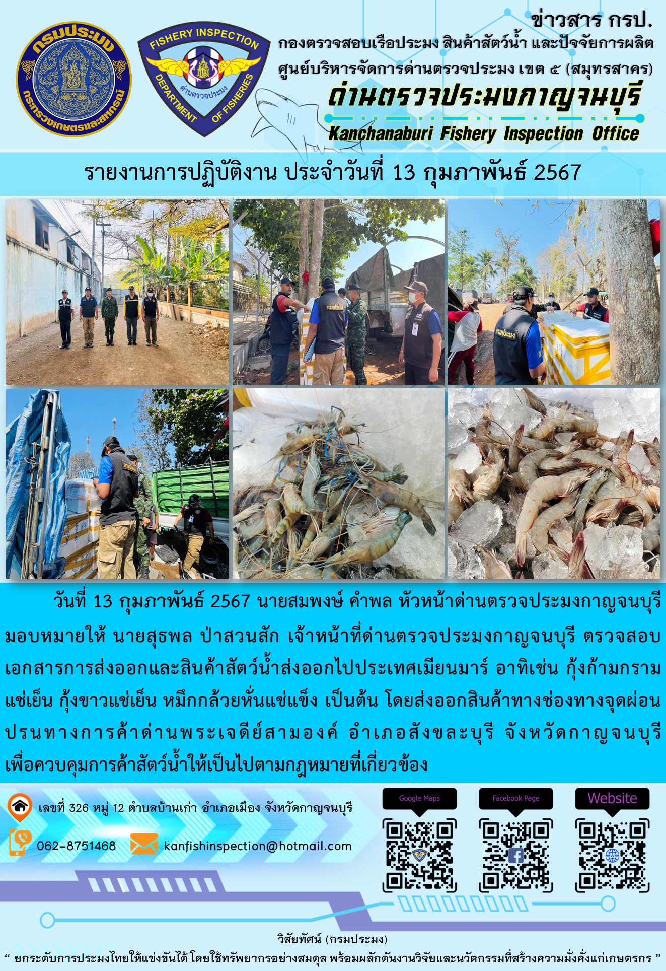 วันที่ 13 กุมภาพันธ์ 2567 นายสมพงษ์ คำพล หัวหน้าด่านตรวจประมงกาญจนบุรีมอบหมายให้ นายสุธพล ป่าสวนสัก เจ้าหน้าที่ด่านตรวจประมงกาญจนบุรี ตรวจสอบเอกสารการส่งออกและสินค้าสัตว์น้ำส่งออกไปประเทศเมียนมาร์ อาทิเช่น กุ้งก้ามกรามแช่เย็น กุ้งขาวแช่เย็น เป็นต้น โดยส่งออกสินค้าทางช่องทางจุดผ่อนปรนทางการค้าด่านพระเจดีย์สามองค์..คลิก