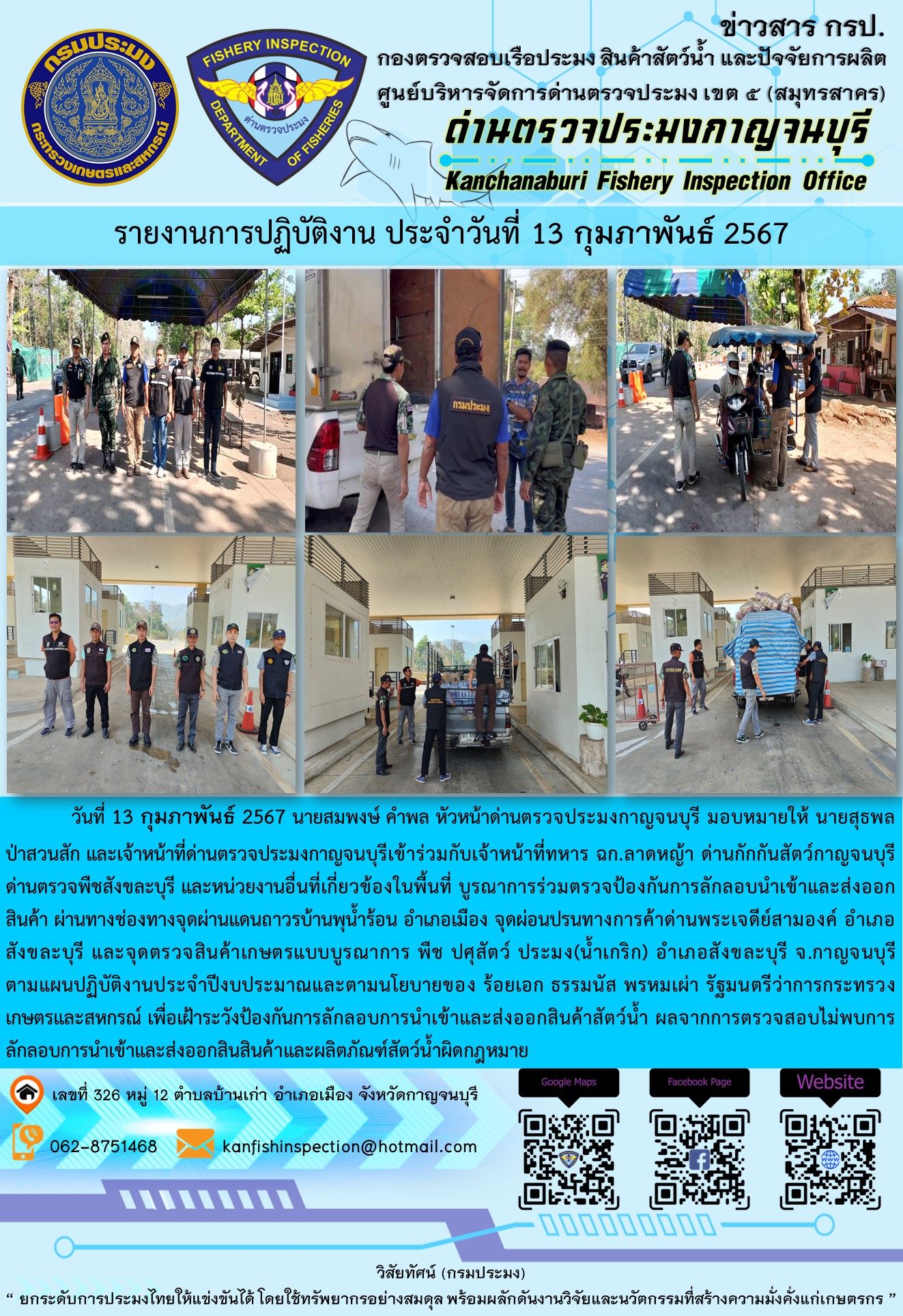 วันที่ 13 กุมภาพันธ์ 256 นายสมพงษ์ คำพล หัวหน้าด่านตรวจประมงกาญจนบุรี มอบหมายให้ นายสุธพล ป่าสวนสัก และเจ้าหน้าที่ด่านตรวจประมงกาญจนบุรีเข้าร่วมกับเจ้าหน้าที่ทหาร ฉก.ลาดหญ้า ด่านกักกันสัตว์กาญจนบุรี ด่านตรวจพืชสังขละบุรี และหน่วยงานอื่นที่เกี่ยวข้องในพื้นที่ บูรณาการร่วมตรวจป้องกันการลักลอบนำเข้าและส่งออกสินค้า..คลิก