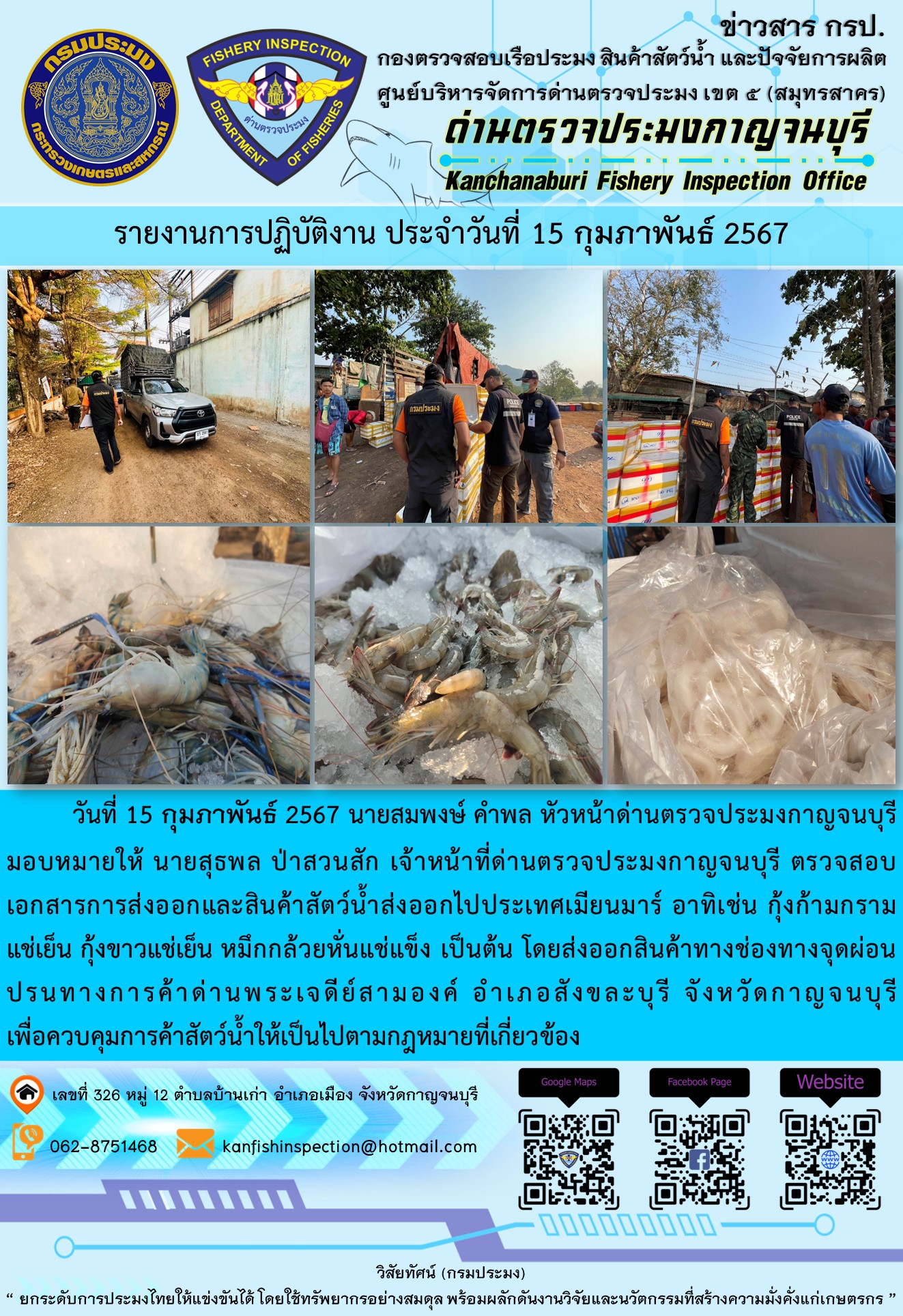 วันที่ 15 กุมภาพันธ์ 2567 นายสมพงษ์ คำพล หัวหน้าด่านตรวจประมงกาญจนบุรีมอบหมายให้ นายสุธพล ป่าสวนสัก เจ้าหน้าที่ด่านตรวจประมงกาญจนบุรี ตรวจสอบเอกสารการส่งออกและสินค้าสัตว์น้ำส่งออกไปประเทศเมียนมาร์ อาทิเช่น กุ้งก้ามกรามแช่เย็น กุ้งขาวแช่เย็น หมึกกล้วยหั่นแช่แข็ง เป็นต้น โดยส่งออกสินค้าทางช่องทางจุดผ่อนปรนทางการค้าด่านพระเจดีย์สามองค์..คลิก