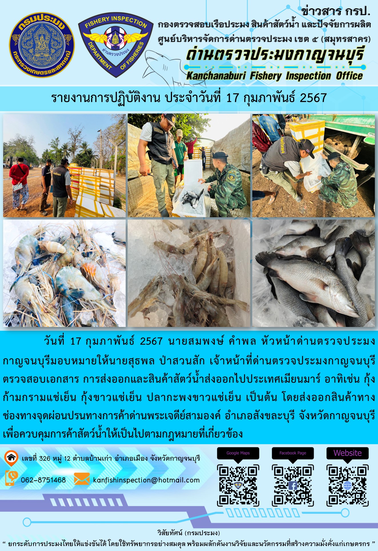 วันที่ 17 กุมภาพันธ์ 2567 นายสมพงษ์ คำพล หัวหน้าด่านตรวจประมงกาญจนบุรีมอบหมายให้ นายสุธพล ป่าสวนสัก เจ้าหน้าที่ด่านตรวจประมงกาญจนบุรี ตรวจสอบเอกสารการส่งออกและสินค้าสัตว์น้ำส่งออกไปประเทศเมียนมาร์ อาทิเช่น กุ้งก้ามกรามแช่เย็น กุ้งขาวแช่เย็น ปลากะพงขาวแช่เย็น เป็นต้น โดยส่งออกสินค้าทางช่องทางจุดผ่อนปรนทางการค้าด่านพระเจดีย์สามองค์..คลิก
