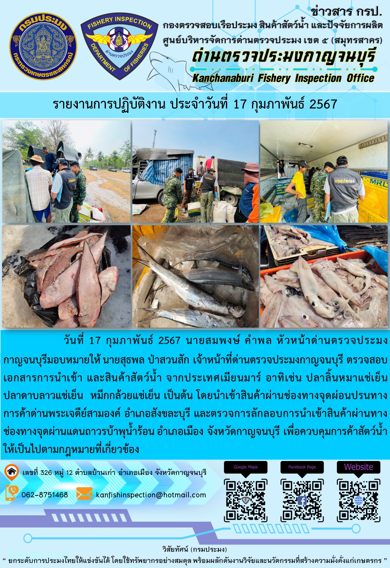 วันที่ 17 มกราคม 2567 นายสมพงษ์ คำพล หัวหน้าด่านตรวจประมงกาญจนบุรี มอบหมายให้ นายสุธพล ป่าสวนสัก เจ้าหน้าที่ด่านตรวจประมงกาญจนบุรี ตรวจสอบเอกสารการนำเข้า และสินค้าสัตว์น้ำ จากประเทศเมียนมาร์ อาทิเช่น ปลาลิ้นหมาแช่เย็น ปลาดาบลาวแช่เย็น หมึกกล้วยแช่เย็น เป็นต้น โดยนำเข้าสินค้าผ่านช่องทางจุดผ่อนปรนทางการค้าด่านพระเจดีย์สามองค์และจุดผ่านแดนถาวรบ้านพุน้ำร้อน..คลิก