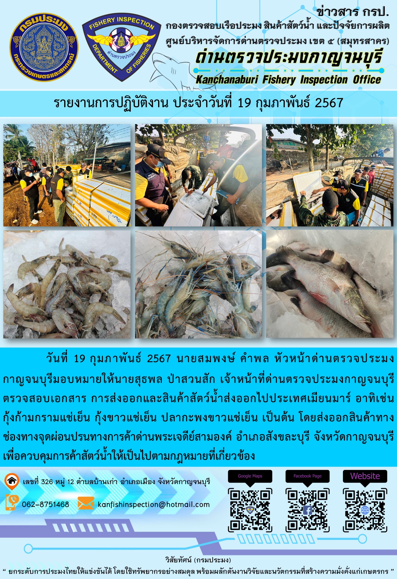 วันที่ 19 กุมภาพันธ์ 2567 นายสมพงษ์ คำพล หัวหน้าด่านตรวจประมงกาญจนบุรีมอบหมายให้ นายสุธพล ป่าสวนสัก เจ้าหน้าที่ด่านตรวจประมงกาญจนบุรี ตรวจสอบเอกสารการส่งออกและสินค้าสัตว์น้ำส่งออกไปประเทศเมียนมาร์ อาทิเช่น กุ้งก้ามกรามแช่เย็น กุ้งขาวแช่เย็น ปลากะพงขาวแช่เย็น เป็นต้น โดยส่งออกสินค้าทางช่องทางจุดผ่อนปรนทางการค้าด่านพระเจดีย์สามองค์..คลิก