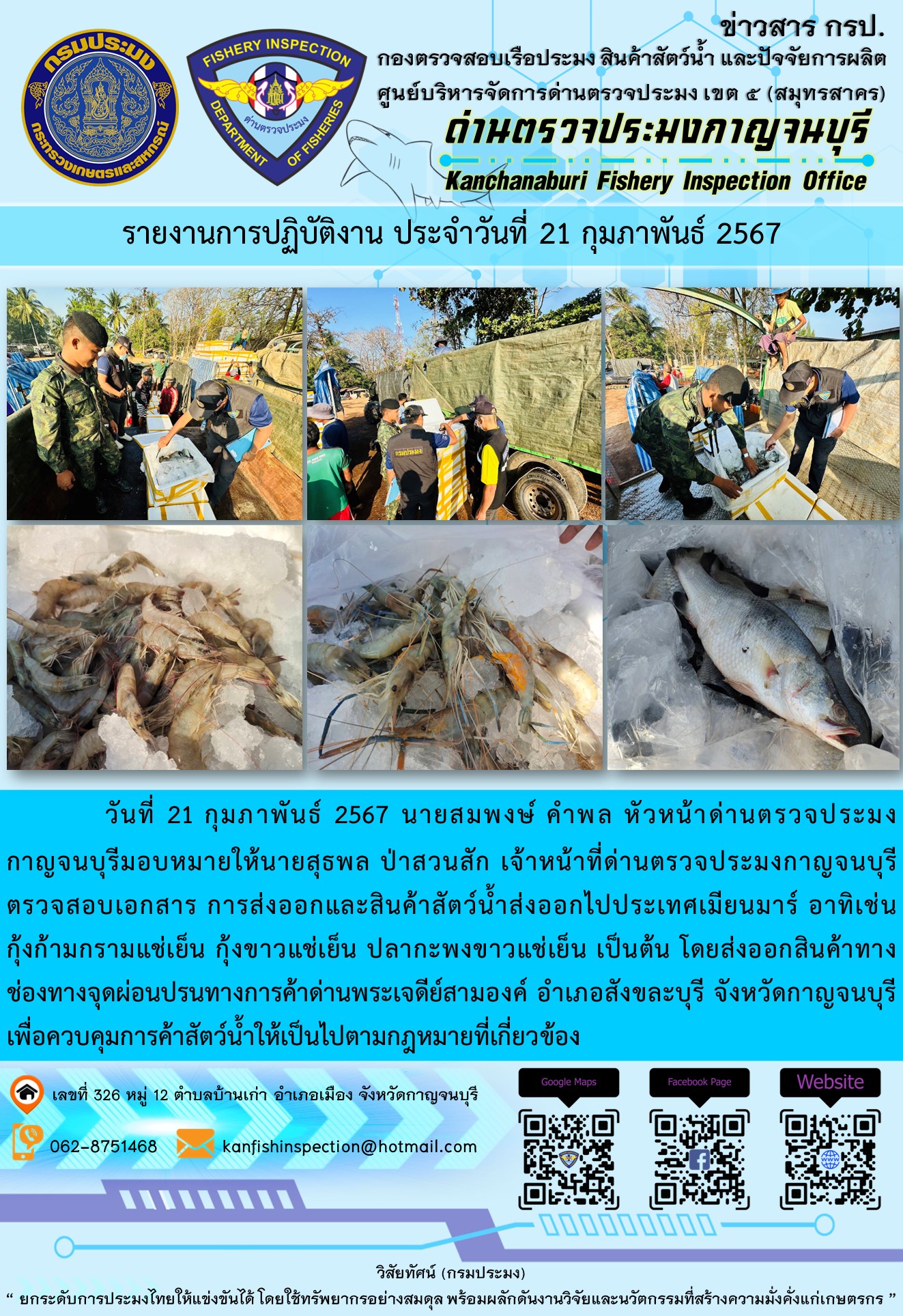 วันที่ 21 กุมภาพันธ์ 2567 นายสมพงษ์ คำพล หัวหน้าด่านตรวจประมงกาญจนบุรีมอบหมายให้ นายสุธพล ป่าสวนสัก เจ้าหน้าที่ด่านตรวจประมงกาญจนบุรี ตรวจสอบเอกสารการส่งออกและสินค้าสัตว์น้ำส่งออกไปประเทศเมียนมาร์ อาทิเช่น กุ้งก้ามกรามแช่เย็น กุ้งขาวแช่เย็น ปลากะพงขาวแช่เย็น เป็นต้น โดยส่งออกสินค้าทางช่องทางจุดผ่อนปรนทางการค้าด่านพระเจดีย์สามองค์..คลิก