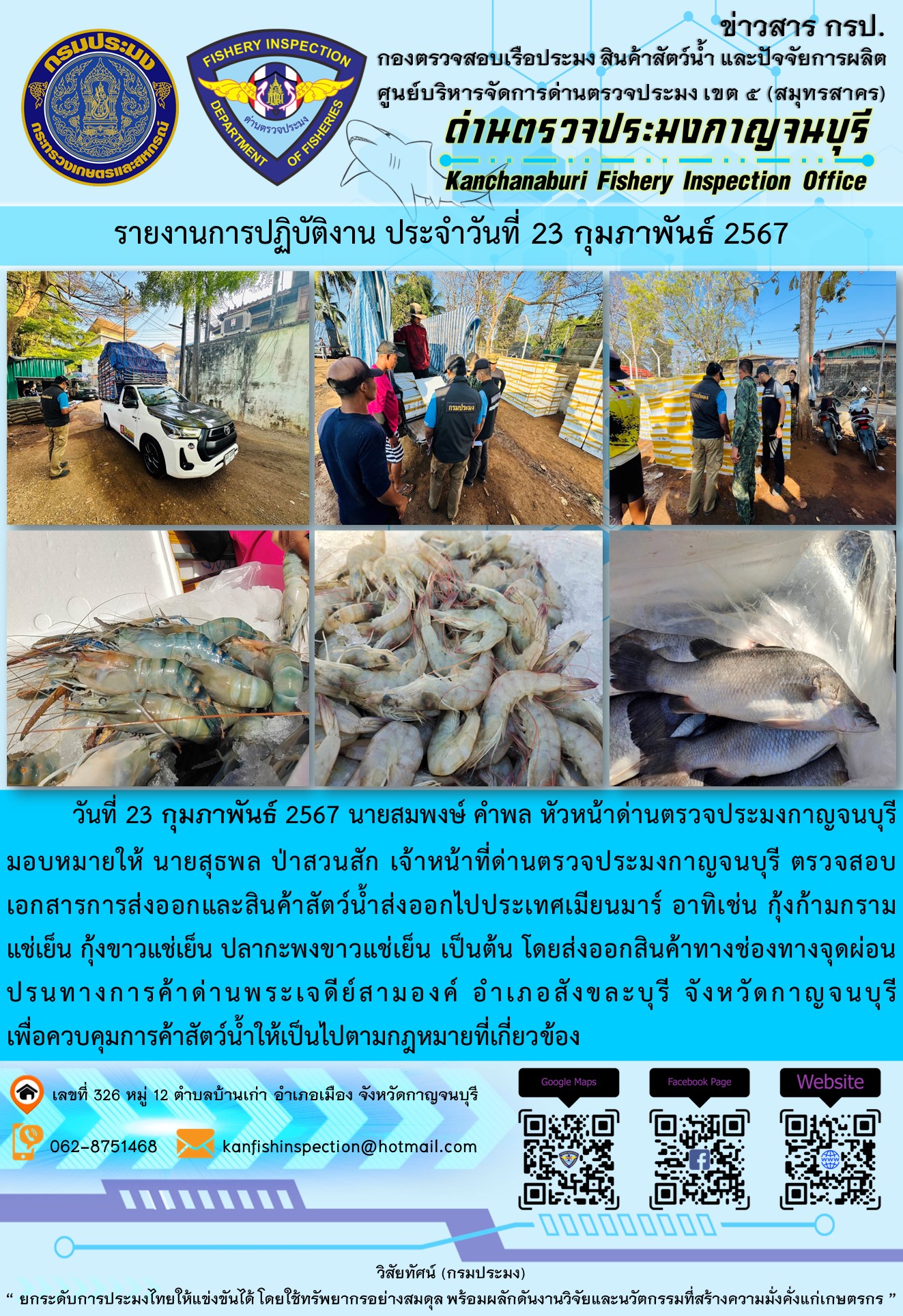 วันที่ 23 กุมภาพันธ์ 2567 นายสมพงษ์ คำพล หัวหน้าด่านตรวจประมงกาญจนบุรีมอบหมายให้ นายสุธพล ป่าสวนสัก เจ้าหน้าที่ด่านตรวจประมงกาญจนบุรี ตรวจสอบเอกสารการส่งออกและสินค้าสัตว์น้ำส่งออกไปประเทศเมียนมาร์ อาทิเช่น กุ้งก้ามกรามแช่เย็น กุ้งขาวแช่เย็น ปลากะพงขาวแช่เย็น เป็นต้น โดยส่งออกสินค้าทางช่องทางจุดผ่อนปรนทางการค้าด่านพระเจดีย์สามองค์..คลิก