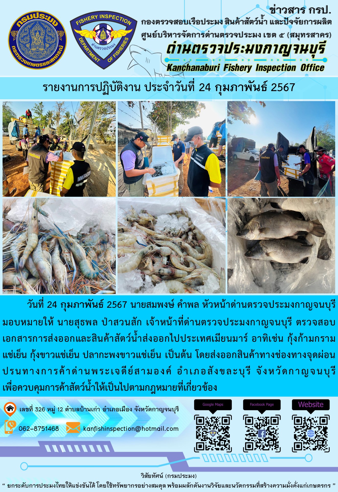 วันที่ 24 กุมภาพันธ์ 2567 นายสมพงษ์ คำพล หัวหน้าด่านตรวจประมงกาญจนบุรีมอบหมายให้ นายสุธพล ป่าสวนสัก เจ้าหน้าที่ด่านตรวจประมงกาญจนบุรี ตรวจสอบเอกสารการส่งออกและสินค้าสัตว์น้ำส่งออกไปประเทศเมียนมาร์ อาทิเช่น กุ้งก้ามกรามแช่เย็น กุ้งขาวแช่เย็น ปลากะพงขาวแช่เย็น เป็นต้น โดยส่งออกสินค้าทางช่องทางจุดผ่อนปรนทางการค้าด่านพระเจดีย์สามองค์..คลิก