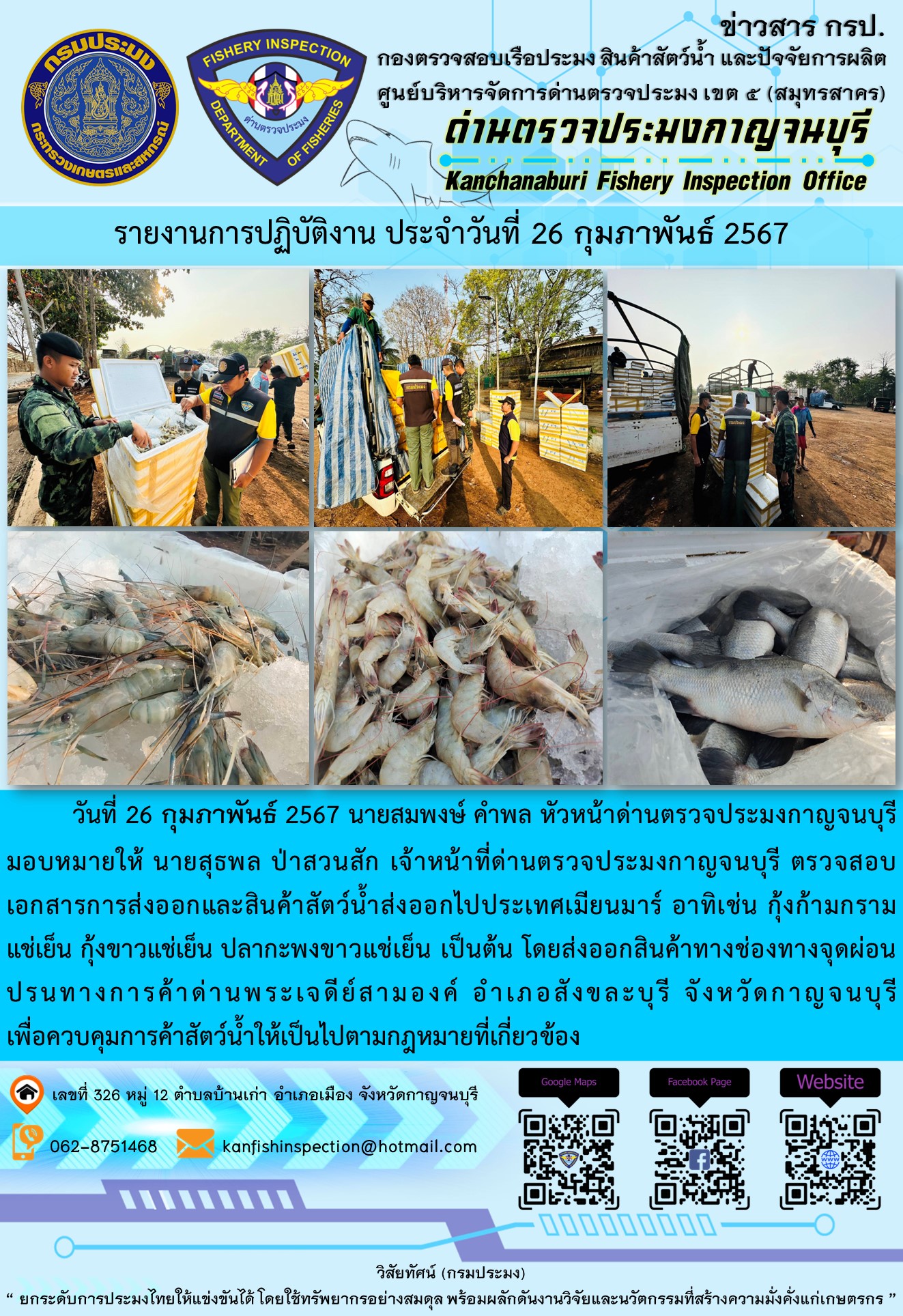 วันที่ 26 กุมภาพันธ์ 2567 นายสมพงษ์ คำพล หัวหน้าด่านตรวจประมงกาญจนบุรีมอบหมายให้ นายสุธพล ป่าสวนสัก เจ้าหน้าที่ด่านตรวจประมงกาญจนบุรี ตรวจสอบเอกสารการส่งออกและสินค้าสัตว์น้ำส่งออกไปประเทศเมียนมาร์ อาทิเช่น กุ้งก้ามกรามแช่เย็น กุ้งขาวแช่เย็น ปลากะพงขาวแช่เย็น เป็นต้น โดยส่งออกสินค้าทางช่องทางจุดผ่อนปรนทางการค้าด่านพระเจดีย์สามองค์..คลิก