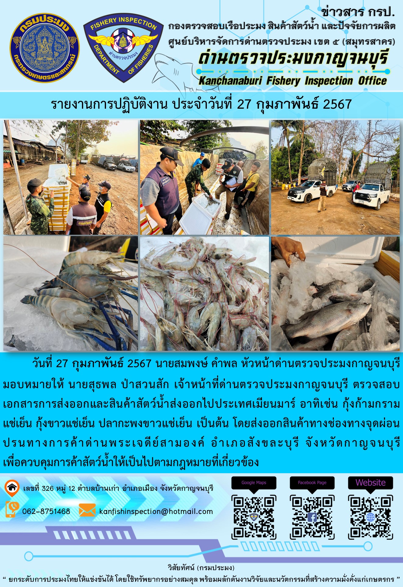วันที่ 27 กุมภาพันธ์ 2567 นายสมพงษ์ คำพล หัวหน้าด่านตรวจประมงกาญจนบุรีมอบหมายให้ นายสุธพล ป่าสวนสัก เจ้าหน้าที่ด่านตรวจประมงกาญจนบุรี ตรวจสอบเอกสารการส่งออกและสินค้าสัตว์น้ำส่งออกไปประเทศเมียนมาร์ อาทิเช่น กุ้งก้ามกรามแช่เย็น กุ้งขาวแช่เย็น ปลากะพงขาวแช่เย็น เป็นต้น โดยส่งออกสินค้าทางช่องทางจุดผ่อนปรนทางการค้าด่านพระเจดีย์สามองค์..คลิก