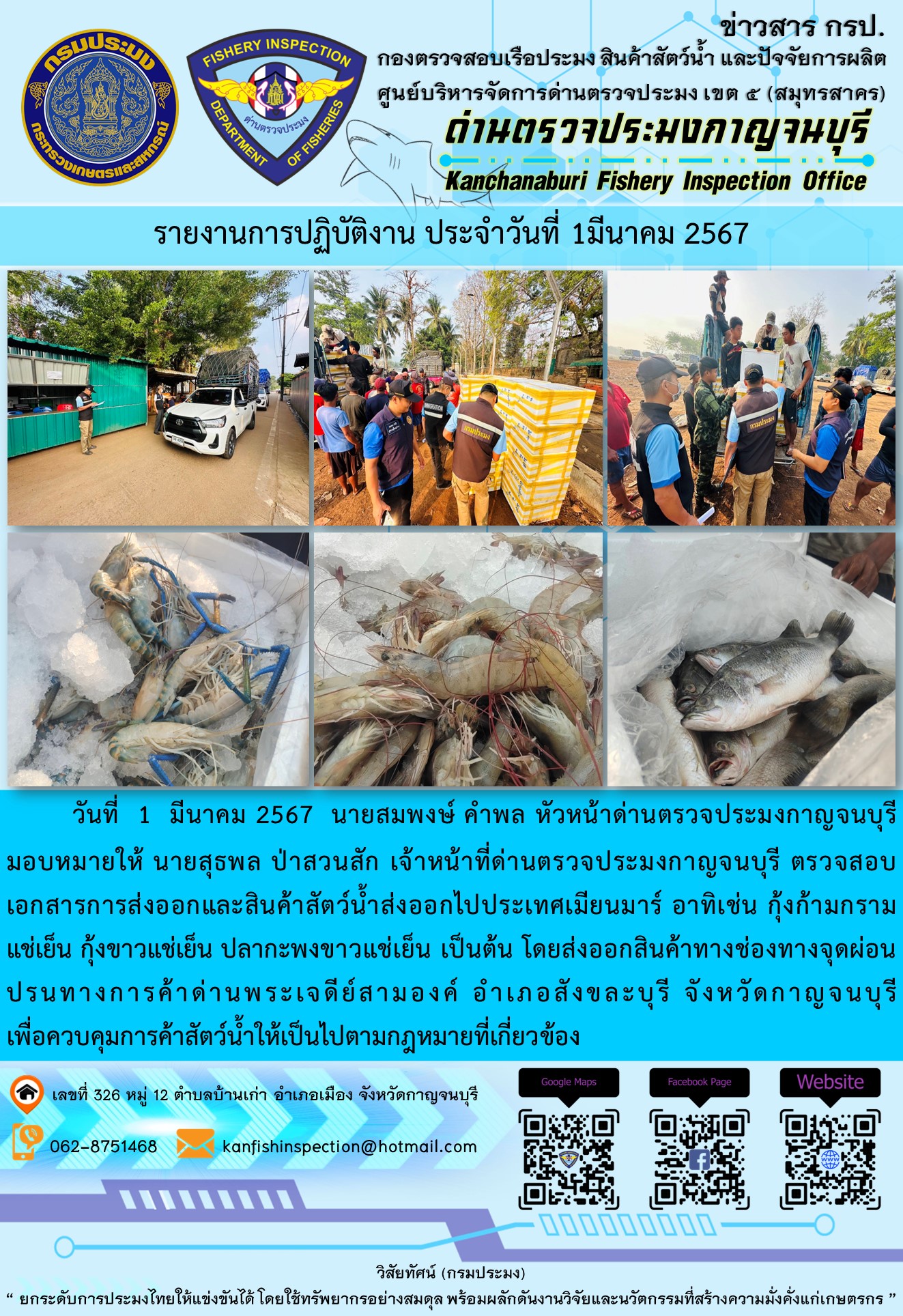 วันที่ 1 มีนาคม 2567 นายสมพงษ์ คำพล หัวหน้าด่านตรวจประมงกาญจนบุรีมอบหมายให้ นายสุธพล ป่าสวนสัก เจ้าหน้าที่ด่านตรวจประมงกาญจนบุรี ตรวจสอบเอกสารการส่งออกและสินค้าสัตว์น้ำส่งออกไปประเทศเมียนมาร์ อาทิเช่น กุ้งก้ามกรามแช่เย็น กุ้งขาวแช่เย็น ปลากะพงขาวแช่เย็น เป็นต้น โดยส่งออกสินค้าทางช่องทางจุดผ่อนปรนทางการค้าด่านพระเจดีย์สามองค์..คลิก