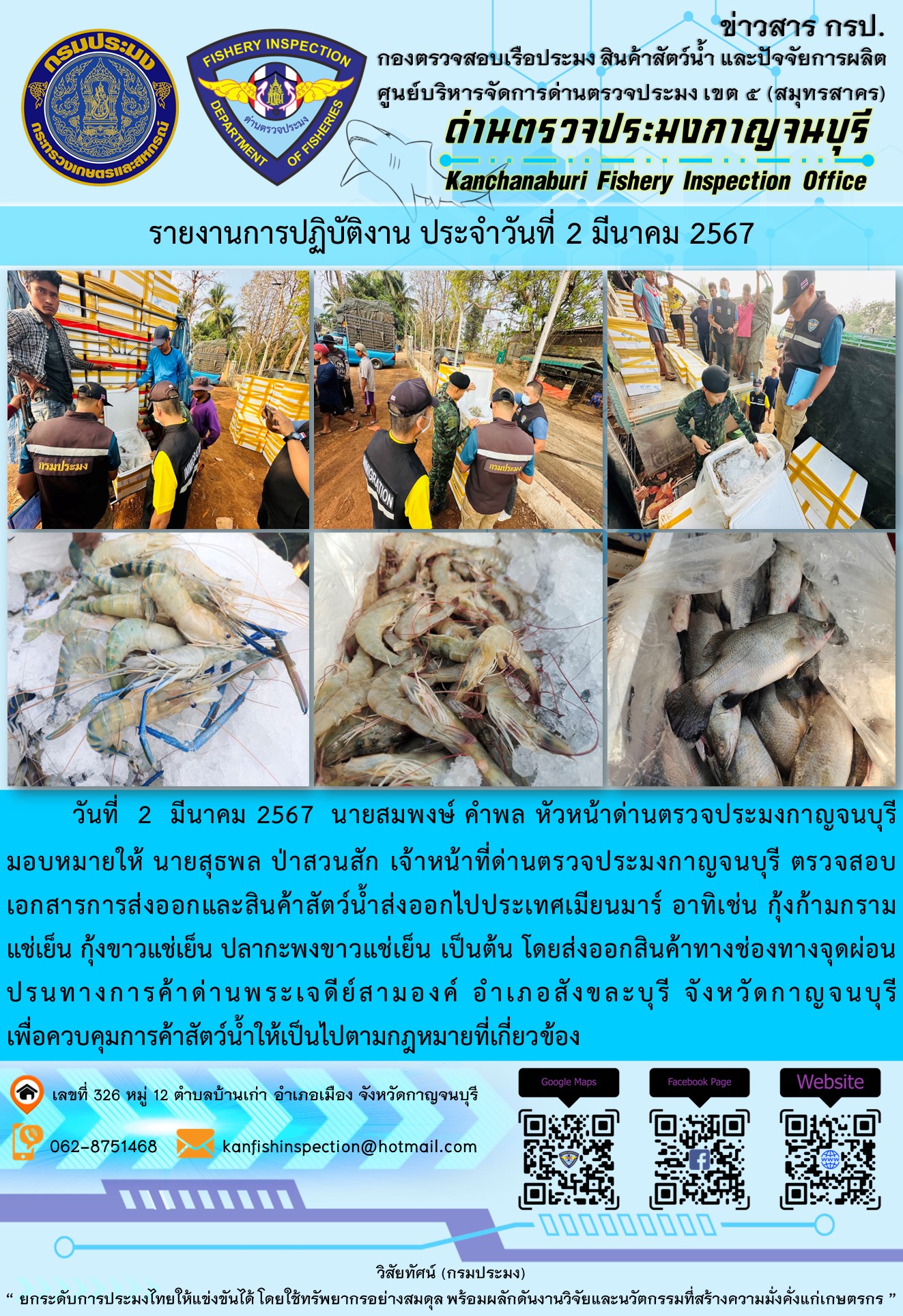 วันที่ 2 มีนาคม 2567 นายสมพงษ์ คำพล หัวหน้าด่านตรวจประมงกาญจนบุรีมอบหมายให้ นายสุธพล ป่าสวนสัก เจ้าหน้าที่ด่านตรวจประมงกาญจนบุรี ตรวจสอบเอกสารการส่งออกและสินค้าสัตว์น้ำส่งออกไปประเทศเมียนมาร์ อาทิเช่น กุ้งก้ามกรามแช่เย็น กุ้งขาวแช่เย็น ปลากะพงขาวแช่เย็น เป็นต้น โดยส่งออกสินค้าทางช่องทางจุดผ่อนปรนทางการค้าด่านพระเจดีย์สามองค์..คลิก