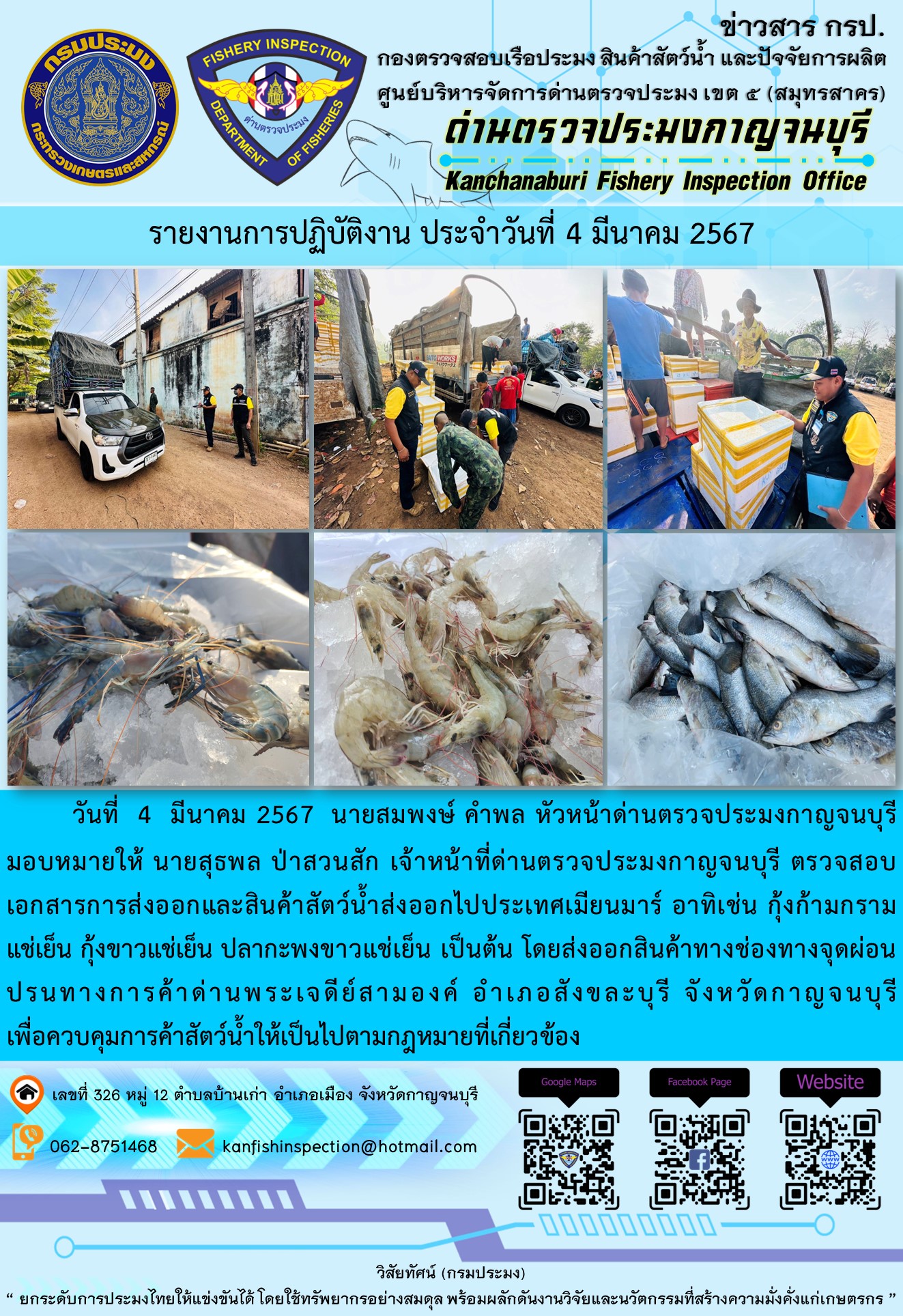 วันที่ 4 มีนาคม 2567 นายสมพงษ์ คำพล หัวหน้าด่านตรวจประมงกาญจนบุรีมอบหมายให้ นายสุธพล ป่าสวนสัก เจ้าหน้าที่ด่านตรวจประมงกาญจนบุรี ตรวจสอบเอกสารการส่งออกและสินค้าสัตว์น้ำส่งออกไปประเทศเมียนมาร์ อาทิเช่น กุ้งก้ามกรามแช่เย็น กุ้งขาวแช่เย็น ปลากะพงขาวแช่เย็น เป็นต้น โดยส่งออกสินค้าทางช่องทางจุดผ่อนปรนทางการค้าด่านพระเจดีย์สามองค์..คลิก