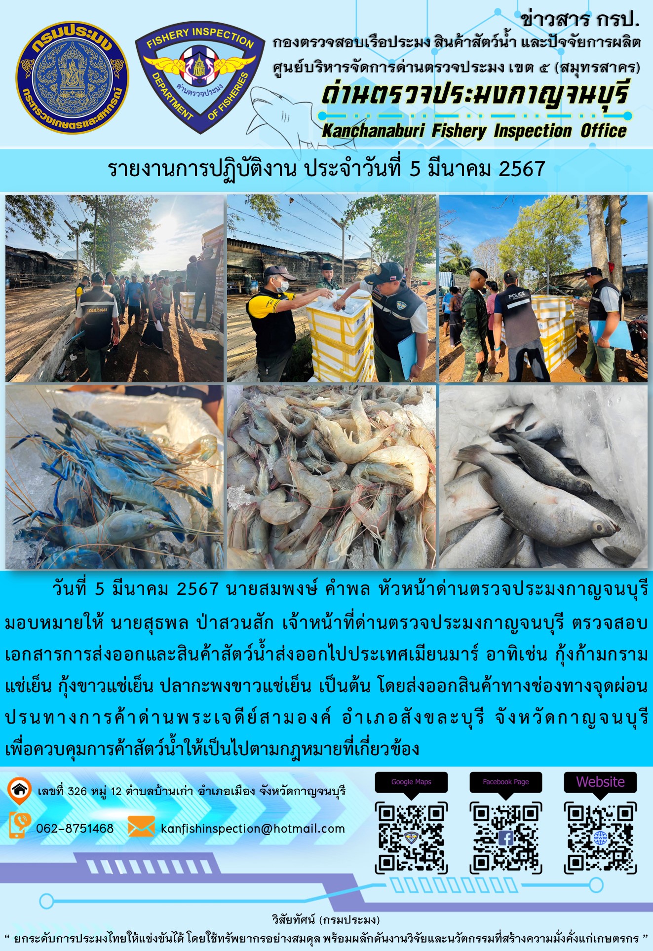 วันที่ 5 มีนาคม 2567 นายสมพงษ์ คำพล หัวหน้าด่านตรวจประมงกาญจนบุรีมอบหมายให้ นายสุธพล ป่าสวนสัก เจ้าหน้าที่ด่านตรวจประมงกาญจนบุรี ตรวจสอบเอกสารการส่งออกและสินค้าสัตว์น้ำส่งออกไปประเทศเมียนมาร์ อาทิเช่น กุ้งก้ามกรามแช่เย็น กุ้งขาวแช่เย็น ปลากะพงขาวแช่เย็น เป็นต้น โดยส่งออกสินค้าทางช่องทางจุดผ่อนปรนทางการค้าด่านพระเจดีย์สามองค์..คลิก