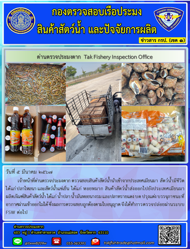 วันที่ 5 มีนาคม 2567          เจ้าหน้าที่ด่านตรวจประมงตาก ตรวจสอบสินค้าสัตว์น้ำนำเข้าจากประเทศเมียนมา สัตว์น้ำมีชีวิต ได้แก่ ปลาไหลนา และสัตว์น้ำแช่เย็น ได้แก่ หอยหมาก สินค้าสัตว์น้ำส่งออกไปยังประเทศเมียนมา ผลิตภัณฑ์สินค้าสัตว์น้ำ ได้แก่ น้ำปลา น้ำมันหอยนางรม และปลาทรายแดง บด ปรุงแต่ง บรรจุภาชนะที่อากาศผ่านเข้าออกไม่ได้ ซึ่งผลการตรวจสอบถูกต้องตามใบอนุญาต จึงได้ทำการตรวจปล่อยผ่านระบบ FSW ต่อไป..คลิก