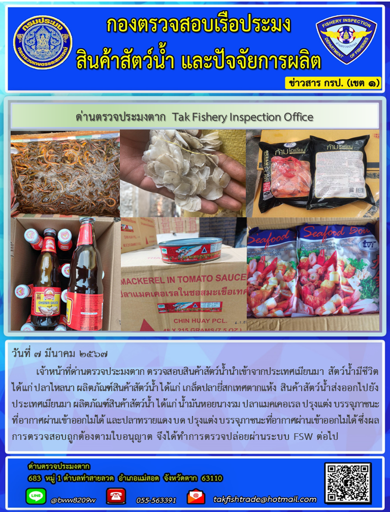 วันที่ 7 มีนาคม 2567 เจ้าหน้าที่ด่านตรวจประมงตาก ตรวจสอบสินค้าสัตว์น้ำนำเข้าจากประเทศเมียนมา สัตว์น้ำมีชีวิต ได้แก่ ปลาไหลนา ผลิตภัณฑ์สินค้าสัตว์น้ำ ได้แก่ เกล็ดปลายี่สกเทศตากแห้ง สินค้าสัตว์น้ำส่งออกไปยังประเทศเมียนมา ผลิตภัณฑ์สินค้าสัตว์น้ำ ได้แก่ น้ำมันหอยนางรม ปลาแมคเคอเรล ปรุงแต่ง บรรจุภาชนะที่อากาศผ่านเข้าออกไม่ได้ และปลาทรายแดง บด ปรุงแต่ง บรรจุภาชนะที่อากาศผ่านเข้าออกไม่ได้ ซึ่งผลการตรวจสอบถูกต้องตามใบอนุญาต จึงได้ทำการตรวจปล่อยผ่านระบบ FSW ต่อไป..คลิก