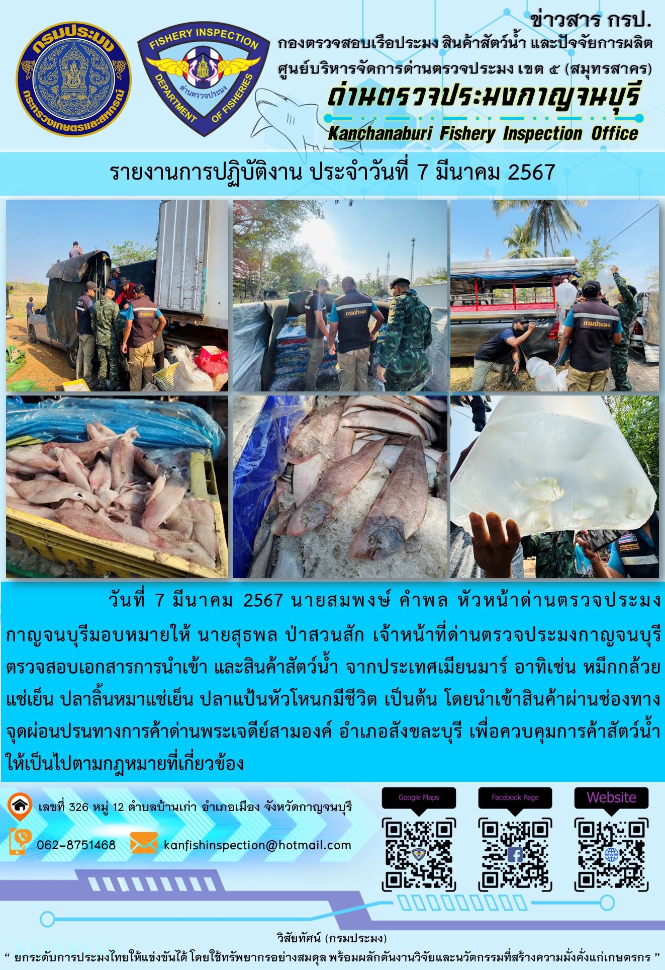 วันที่ 7 มีนาคม 2567 นายสมพงษ์ คำพล หัวหน้าด่านตรวจประมงกาญจนบุรี มอบหมายให้ นายสุธพล ป่าสวนสัก เจ้าหน้าที่ด่านตรวจประมงกาญจนบุรี ตรวจสอบเอกสารการนำเข้า และสินค้าสัตว์น้ำ จากประเทศเมียนมาร์ อาทิเช่น หมึกกล้วยแช่เย็น เป็นต้น โดยนำเข้าสินค้าผ่านช่องทางจุดผ่อนปรนทางการค้าด่านพระเจดีย์สามองค์และจุดผ่านแดนถาวรบ้านพุน้ำร้อน..คลิก