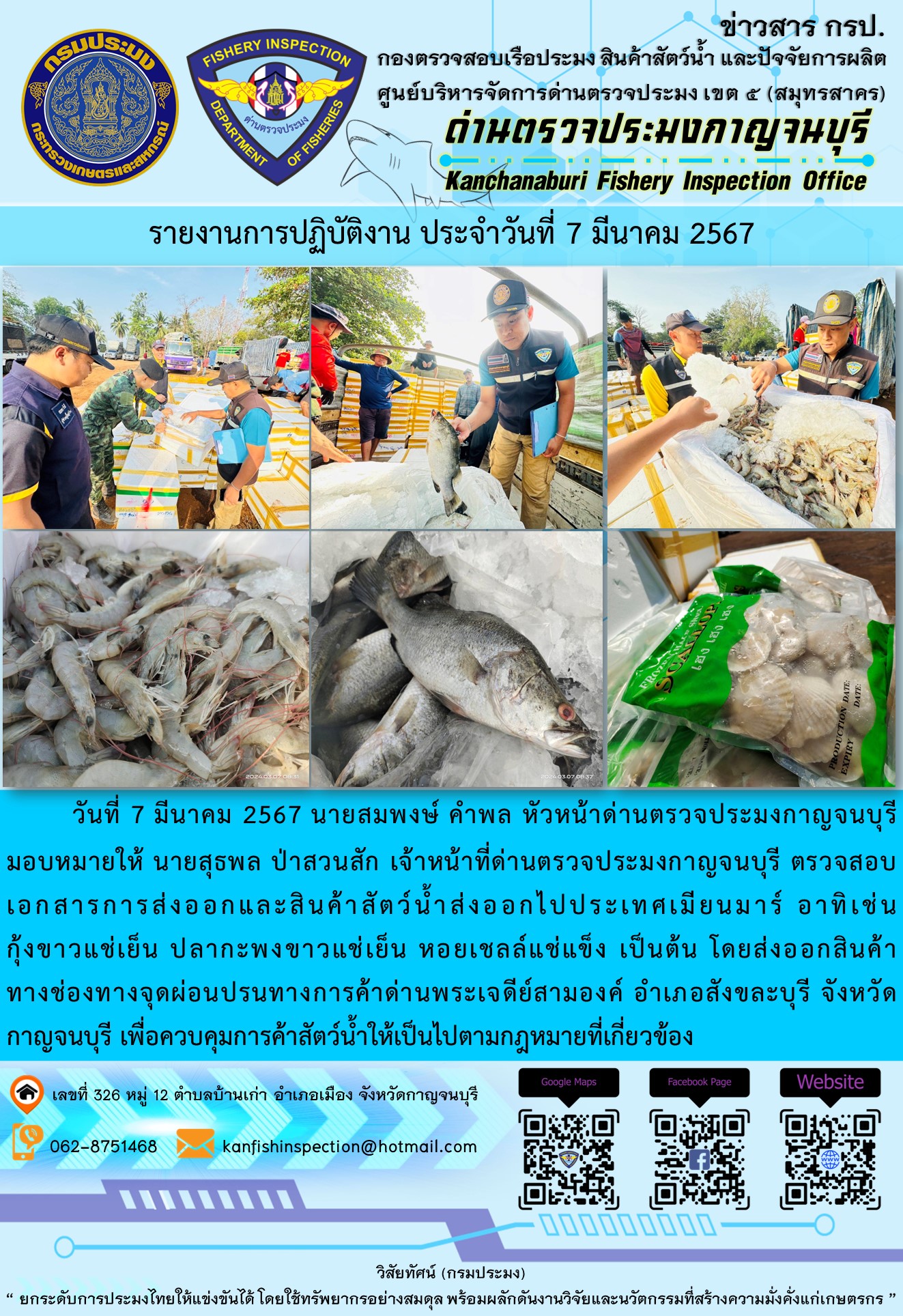 วันที่ 7 มีนาคม 2567 นายสมพงษ์ คำพล หัวหน้าด่านตรวจประมงกาญจนบุรีมอบหมายให้ นายสุธพล ป่าสวนสัก เจ้าหน้าที่ด่านตรวจประมงกาญจนบุรี ตรวจสอบเอกสารการส่งออกและสินค้าสัตว์น้ำส่งออกไปประเทศเมียนมาร์ อาทิเช่น กุ้งก้ามกรามแช่เย็น กุ้งขาวแช่เย็น หอยเชลล์แช่แข็ง เป็นต้น โดยส่งออกสินค้าทางช่องทางจุดผ่อนปรนทางการค้าด่านพระเจดีย์สามองค์..คลิก