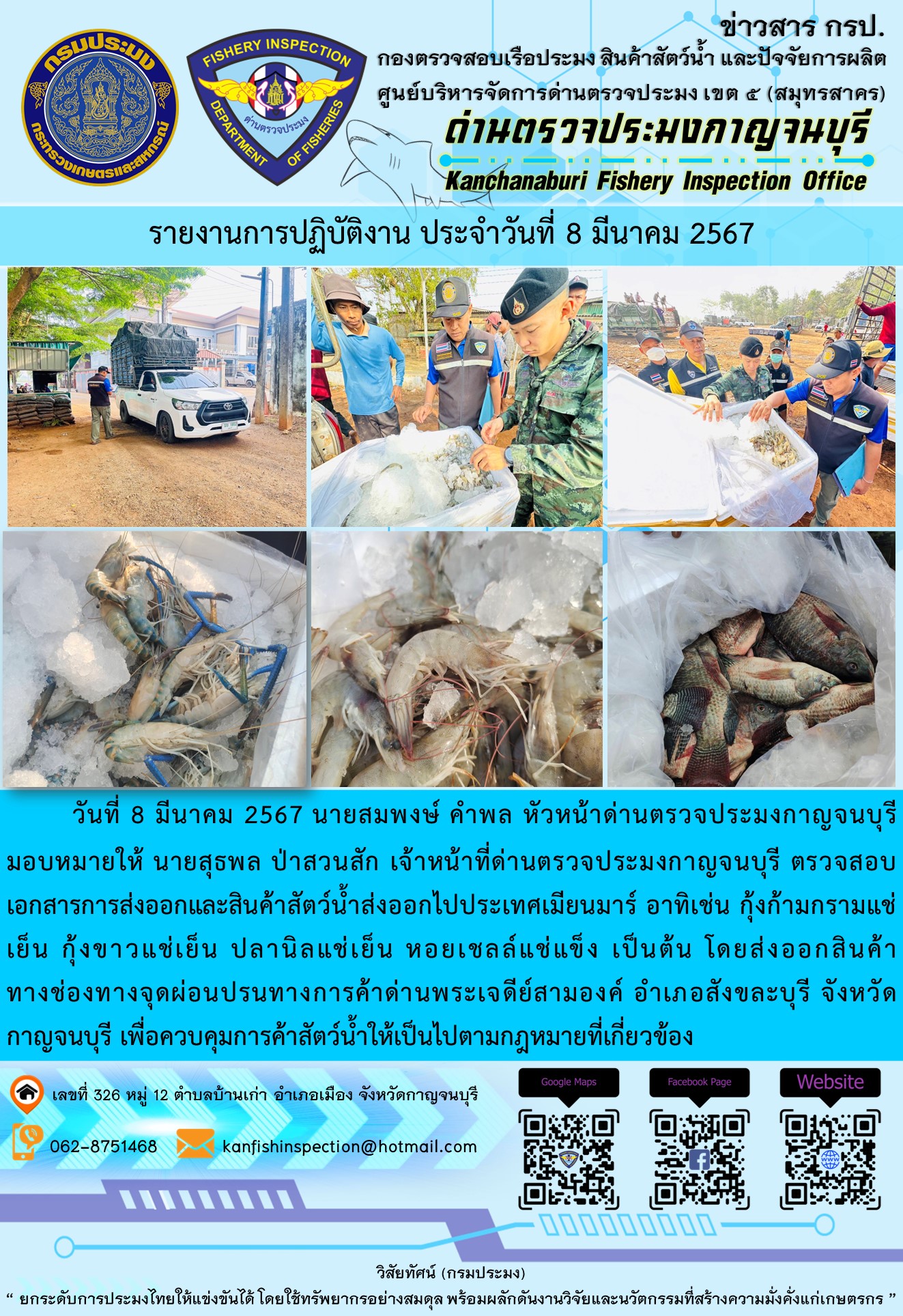 วันที่ 8 มีนาคม 2567 นายสมพงษ์ คำพล หัวหน้าด่านตรวจประมงกาญจนบุรีมอบหมายให้ นายสุธพล ป่าสวนสัก เจ้าหน้าที่ด่านตรวจประมงกาญจนบุรี ตรวจสอบเอกสารการส่งออกและสินค้าสัตว์น้ำส่งออกไปประเทศเมียนมาร์ อาทิเช่น กุ้งก้ามกรามแช่เย็น กุ้งขาวแช่เย็น ปลานิลแช่เย็น เป็นต้น โดยส่งออกสินค้าทางช่องทางจุดผ่อนปรนทางการค้าด่านพระเจดีย์สามองค์..คลิก