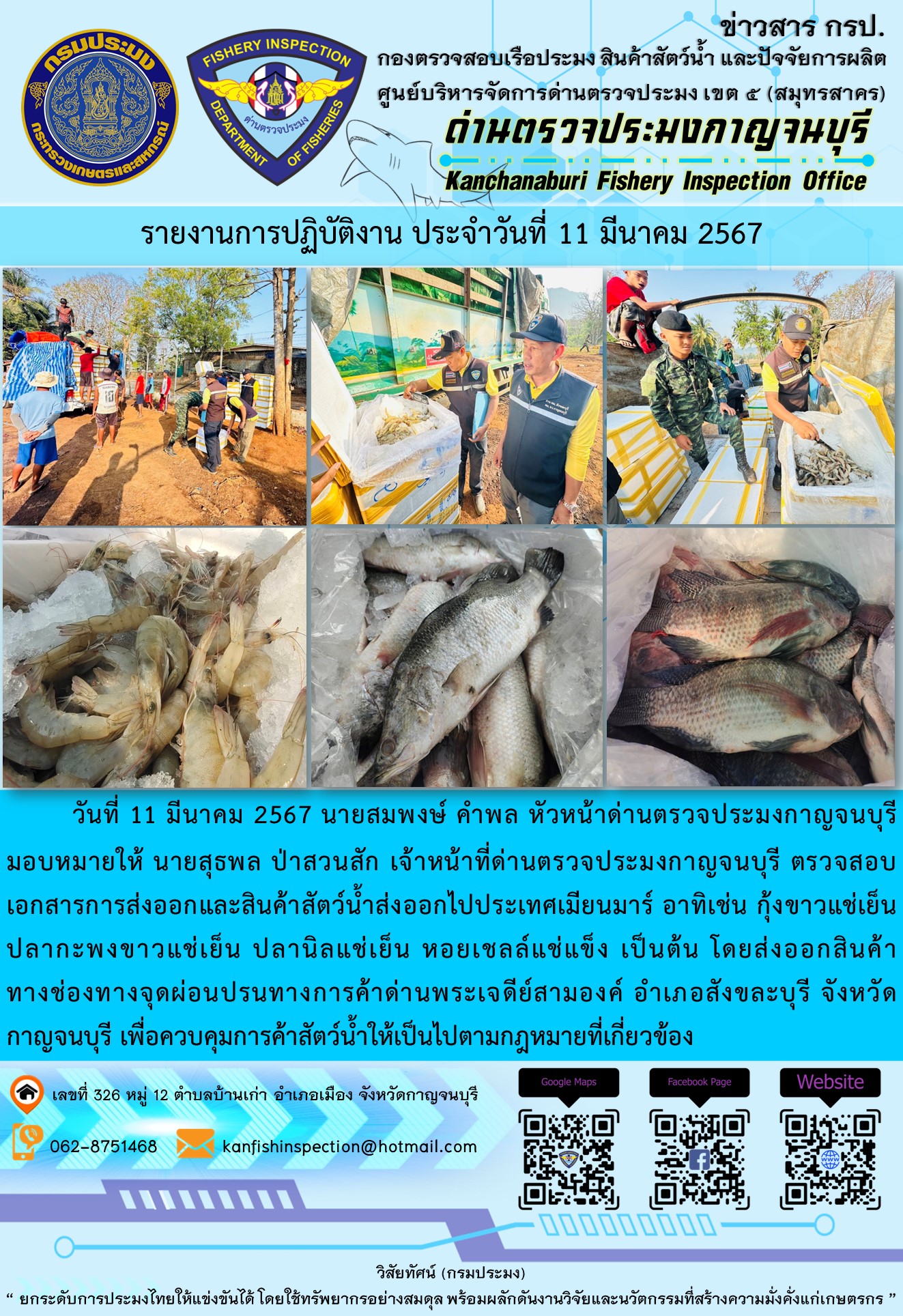 วันที่ 11 มีนาคม 2567 นายสมพงษ์ คำพล หัวหน้าด่านตรวจประมงกาญจนบุรีมอบหมายให้ นายสุธพล ป่าสวนสัก เจ้าหน้าที่ด่านตรวจประมงกาญจนบุรี ตรวจสอบเอกสารการส่งออกและสินค้าสัตว์น้ำส่งออกไปประเทศเมียนมาร์ อาทิเช่น กุ้งขาวแช่เย็น ปลากะพงขาวแช่เย็น ปลานิลแช่เย็น เป็นต้น โดยส่งออกสินค้าทางช่องทางจุดผ่อนปรนทางการค้าด่านพระเจดีย์สามองค์..คลิก