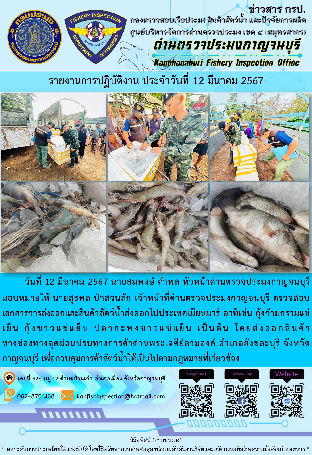วันที่ 12 มีนาคม 2567 นายสมพงษ์ คำพล หัวหน้าด่านตรวจประมงกาญจนบุรีมอบหมายให้ นายสุธพล ป่าสวนสัก เจ้าหน้าที่ด่านตรวจประมงกาญจนบุรี ตรวจสอบเอกสารการส่งออกและสินค้าสัตว์น้ำส่งออกไปประเทศเมียนมาร์ อาทิเช่น กุ้งก้ามกรามแช่เย็น กุ้งขาวแช่เย็น ปลากะพงขาวแช่เย็น เป็นต้น โดยส่งออกสินค้าทางช่องทางจุดผ่อนปรนทางการค้าด่านพระเจดีย์สามองค์..คลิก
