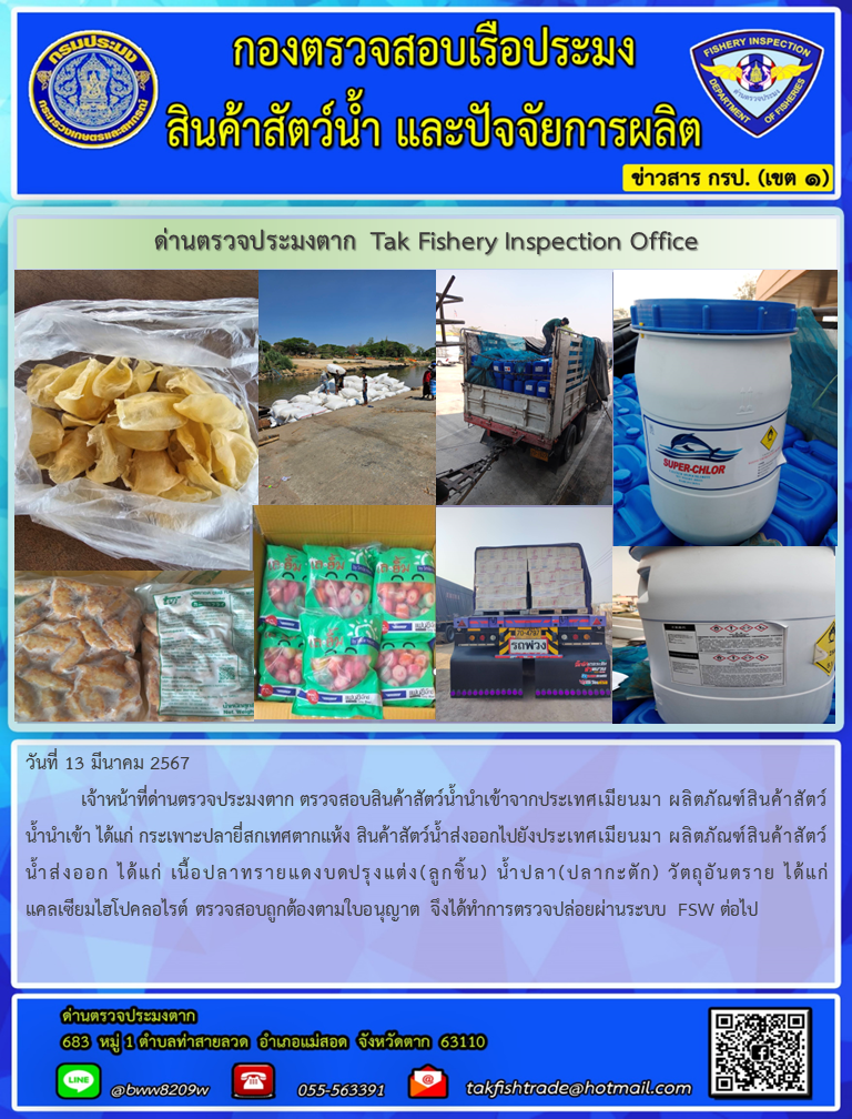 วันที่ 13 มีนาคม 2567           เจ้าหน้าที่ด่านตรวจประมงตาก ตรวจสอบสินค้าสัตว์น้ำนำเข้าจากประเทศเมียนมา ผลิตภัณฑ์สินค้าสัตว์น้ำนำเข้า ได้แก่ กระเพาะปลายี่สกเทศตากแห้ง สินค้าสัตว์น้ำส่งออกไปยังประเทศเมียนมา ผลิตภัณฑ์สินค้าสัตว์น้ำส่งออก ได้แก่ เนื้อปลาทรายแดงบดปรุงแต่ง(ลูกชิ้น) น้ำปลา(ปลากะตัก) วัตถุอันตราย ได้แก่  แคลเซียมไฮโปคลอไรต์ ตรวจสอบถูกต้องตามใบอนุญาต จึงได้ทำการตรวจปล่อยผ่านระบบ FSW ต่อไป..คลิก