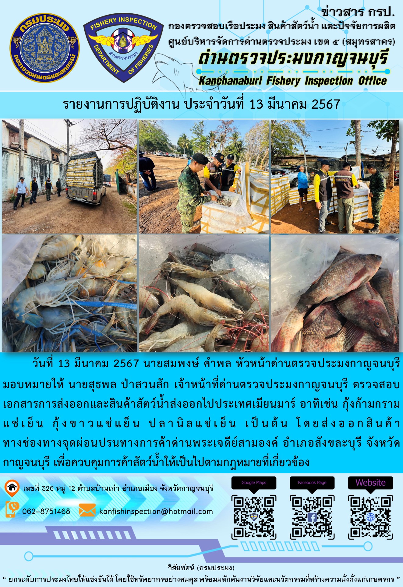 วันที่ 13 มีนาคม 2567 นายสมพงษ์ คำพล หัวหน้าด่านตรวจประมงกาญจนบุรีมอบหมายให้ นายสุธพล ป่าสวนสัก เจ้าหน้าที่ด่านตรวจประมงกาญจนบุรี ตรวจสอบเอกสารการส่งออกและสินค้าสัตว์น้ำส่งออกไปประเทศเมียนมาร์ อาทิเช่น กุ้งก้ามกรามแช่เย็น กุ้งขาวแช่เย็น ปลานิลแช่เย็น เป็นต้น โดยส่งออกสินค้าทางช่องทางจุดผ่อนปรนทางการค้าด่านพระเจดีย์สามองค์..คลิก