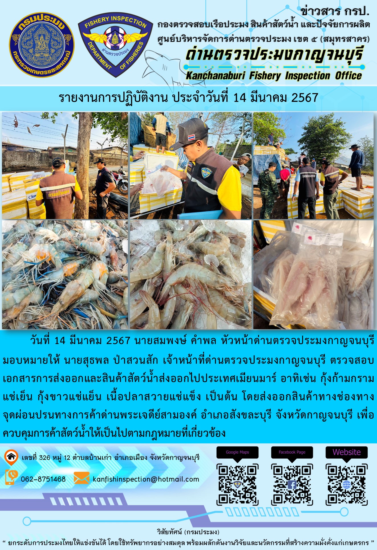 วันที่ 14 มีนาคม 2567 นายสมพงษ์ คำพล หัวหน้าด่านตรวจประมงกาญจนบุรีมอบหมายให้ นายสุธพล ป่าสวนสัก เจ้าหน้าที่ด่านตรวจประมงกาญจนบุรี ตรวจสอบเอกสารการส่งออกและสินค้าสัตว์น้ำส่งออกไปประเทศเมียนมาร์ อาทิเช่น กุ้งก้ามกรามแช่เย็น กุ้งขาวแช่เย็น เนื้อปลาสวายแช่แข็ง เป็นต้น โดยส่งออกสินค้าทางช่องทางจุดผ่อนปรนทางการค้าด่านพระเจดีย์สามองค์..คลิก