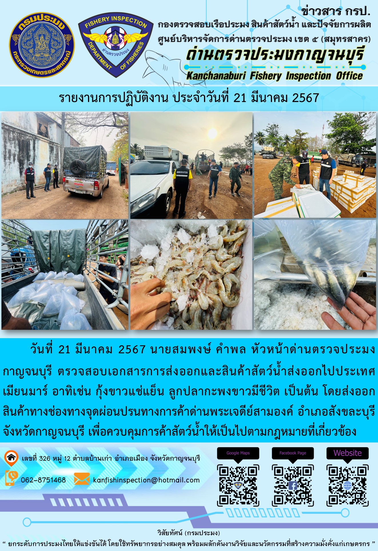 วันที่ 21 มีนาคม 2567 นายสมพงษ์ คำพล หัวหน้าด่านตรวจประมงกาญจนบุรี ตรวจสอบเอกสารการส่งออกและสินค้าสัตว์น้ำส่งออกไปประเทศเมียนมาร์ อาทิเช่น กุ้งขาวแช่เย็น ลูกปลากะพงขาวมีชีวิต เป็นต้น โดยส่งออกสินค้าทางช่องทางจุดผ่อนปรนทางการค้าด่านพระเจดีย์สามองค์..คลิก