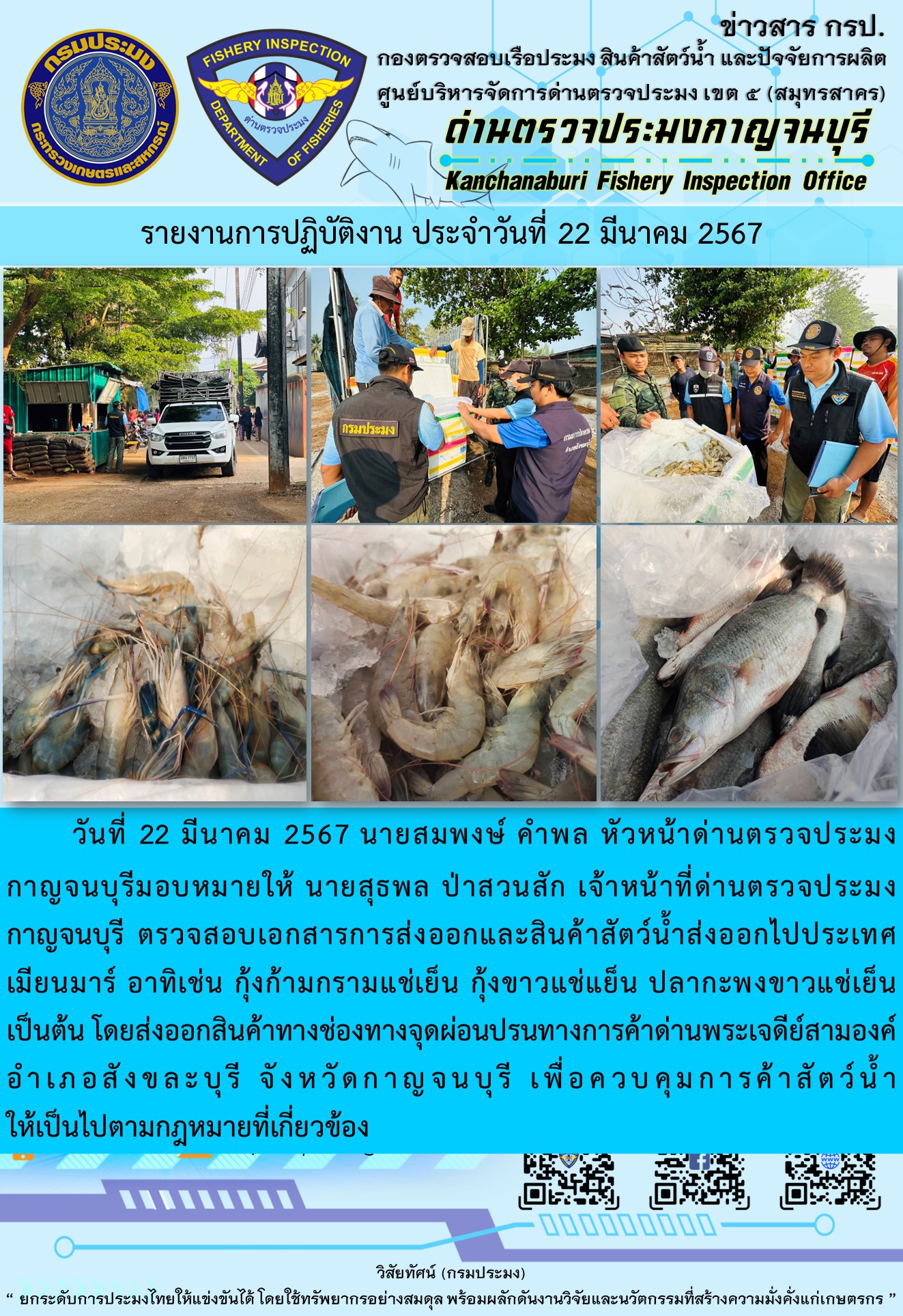 วันที่ 22 มีนาคม 2567 นายสมพงษ์ คำพล หัวหน้าด่านตรวจประมงกาญจนบุรีมอบหมายให้ นายสุธพล ป่าสวนสัก เจ้าหน้าที่ด่านตรวจประมงกาญจนบุรี ตรวจสอบเอกสารการส่งออกและสินค้าสัตว์น้ำส่งออกไปประเทศเมียนมาร์ อาทิเช่น กุ้งก้ามกรามแช่เย็น กุ้งขาวแช่เย็น ปลากะพงขาวแช่เย็น เป็นต้น โดยส่งออกสินค้าทางช่องทางจุดผ่อนปรนทางการค้าด่านพระเจดีย์สามองค์..คลิก
