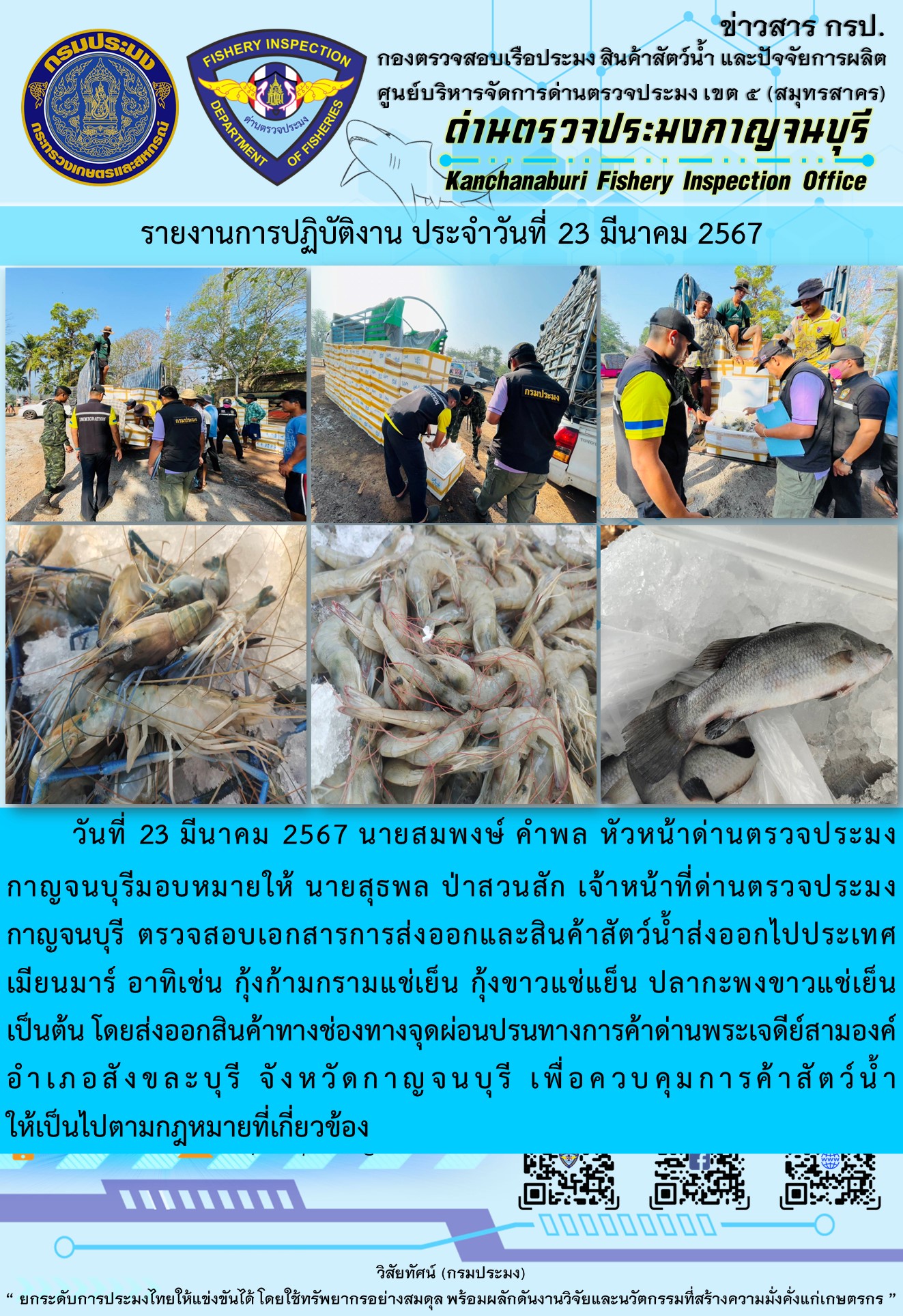 วันที่ 23 มีนาคม 2567 นายสมพงษ์ คำพล หัวหน้าด่านตรวจประมงกาญจนบุรีมอบหมายให้ นายสุธพล ป่าสวนสัก เจ้าหน้าที่ด่านตรวจประมงกาญจนบุรี ตรวจสอบเอกสารการส่งออกและสินค้าสัตว์น้ำส่งออกไปประเทศเมียนมาร์ อาทิเช่น กุ้งก้ามกรามแช่เย็น กุ้งขาวแช่เย็น ปลากะพงขาวแช่เย็น เป็นต้น โดยส่งออกสินค้าทางช่องทางจุดผ่อนปรนทางการค้าด่านพระเจดีย์สามองค์..คลิก