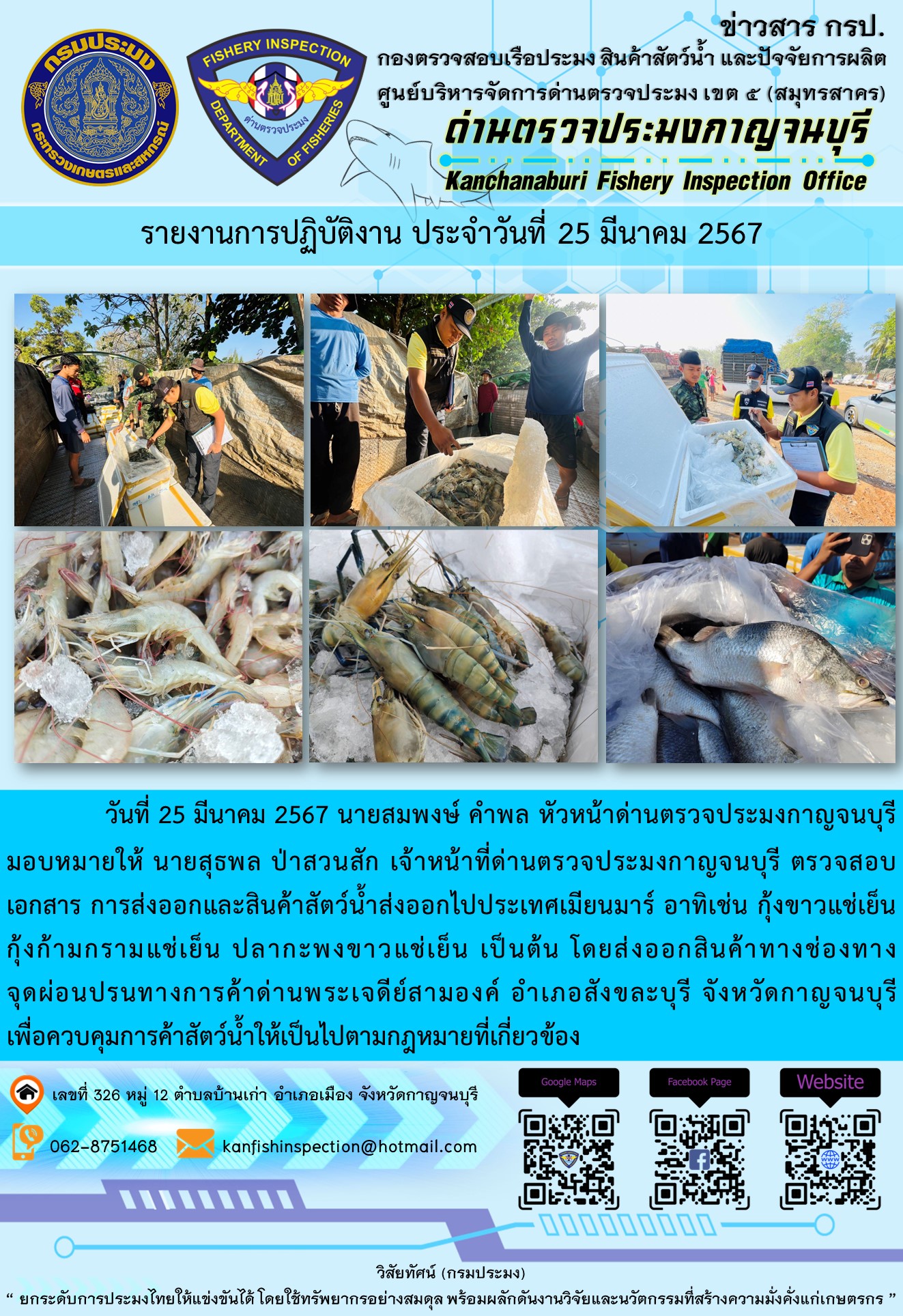 วันที่ 25 มีนาคม 2567 นายสมพงษ์ คำพล หัวหน้าด่านตรวจประมงกาญจนบุรีมอบหมายให้ นายสุธพล ป่าสวนสัก เจ้าหน้าที่ด่านตรวจประมงกาญจนบุรี ตรวจสอบเอกสารการส่งออกและสินค้าสัตว์น้ำส่งออกไปประเทศเมียนมาร์ อาทิเช่น กุ้งก้ามกรามแช่เย็น กุ้งขาวแช่เย็น ปลากะพงขาวแช่เย็น เป็นต้น โดยส่งออกสินค้าทางช่องทางจุดผ่อนปรนทางการค้าด่านพระเจดีย์สามองค์..คลิก