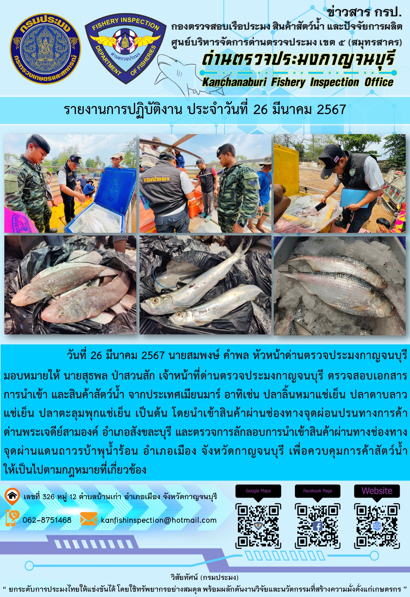 วันที่ 26 มีนาคม 2567 นายสมพงษ์ คำพล หัวหน้าด่านตรวจประมงกาญจนบุรี มอบหมายให้ นายสุธพล ป่าสวนสัก เจ้าหน้าที่ด่านตรวจประมงกาญจนบุรี ตรวจสอบเอกสารการนำเข้า และสินค้าสัตว์น้ำ จากประเทศเมียนมาร์ อาทิเช่น ปลาลิ้นหมาแช่เย็น ปลาดาบลาวแช่เย็น ปลาตะลุมพุกแช่เย็น เป็นต้น โดยนำเข้าสินค้าผ่านช่องทางจุดผ่อนปรนทางการค้าด่านพระเจดีย์สามองค์..คลิก