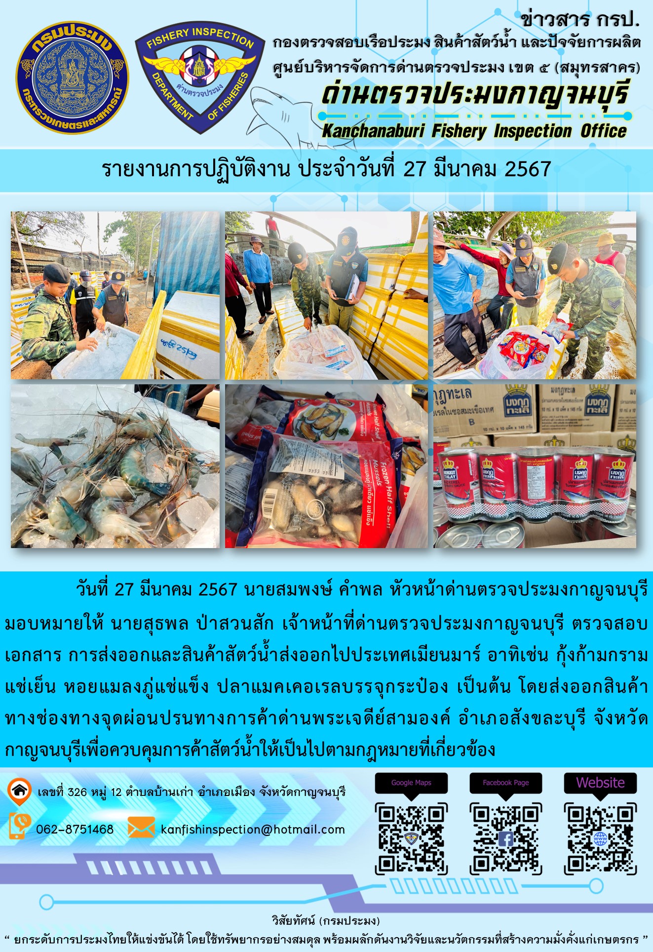 วันที่ 27 มีนาคม 2567 นายสมพงษ์ คำพล หัวหน้าด่านตรวจประมงกาญจนบุรีมอบหมายให้ นายสุธพล ป่าสวนสัก เจ้าหน้าที่ด่านตรวจประมงกาญจนบุรี ตรวจสอบเอกสารการส่งออกและสินค้าสัตว์น้ำส่งออกไปประเทศเมียนมาร์ อาทิเช่น กุ้งก้ามกรามแช่เย็น หอยแมลงภู่แช่แข็ง ปลาเมคเคอเรลบรรจุกระป๋อง เป็นต้น โดยส่งออกสินค้าทางช่องทางจุดผ่อนปรนทางการค้าด่านพระเจดีย์สามองค์..คลิก