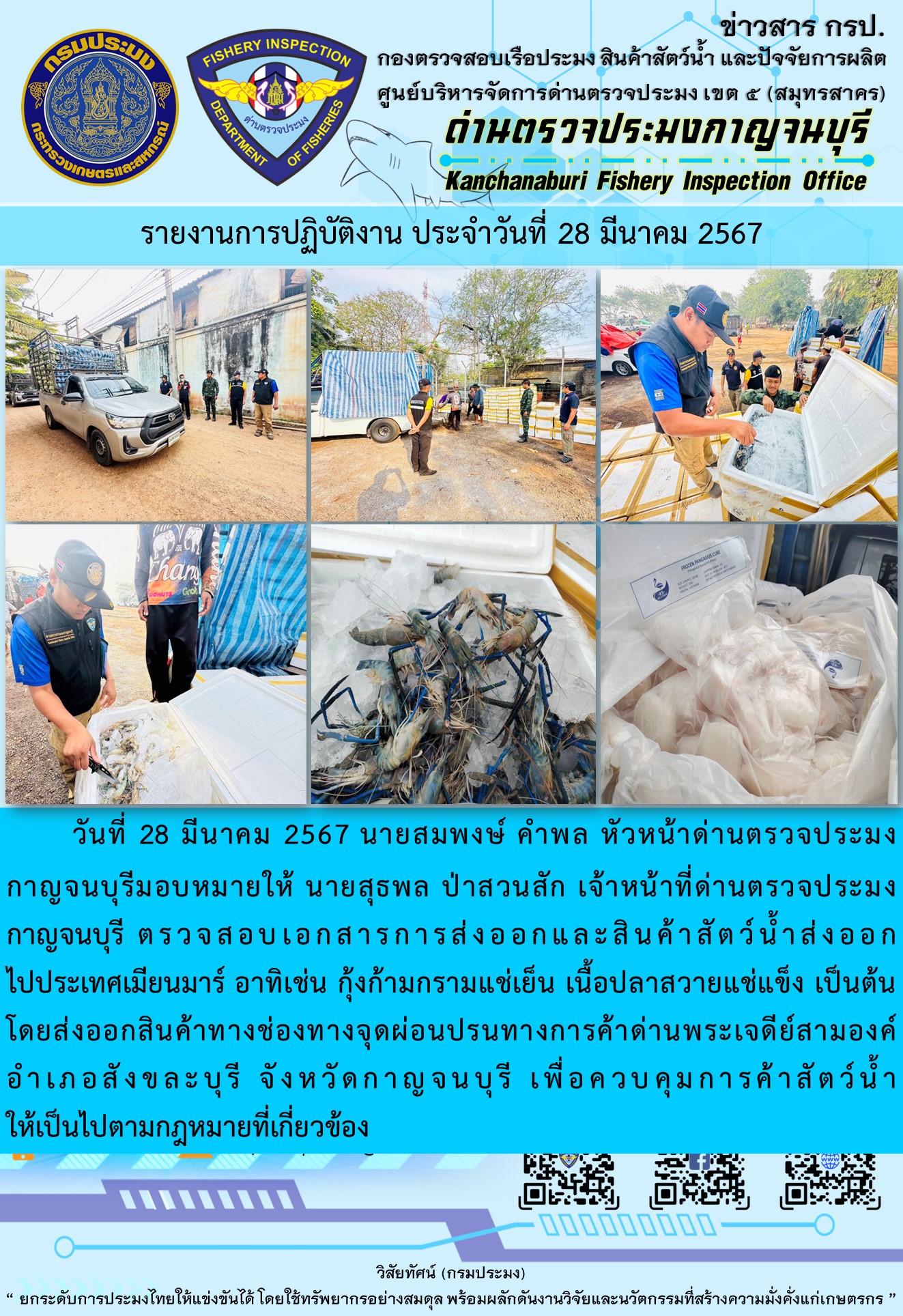 วันที่ 28 มีนาคม 2567 นายสมพงษ์ คำพล หัวหน้าด่านตรวจประมงกาญจนบุรีมอบหมายให้ นายสุธพล ป่าสวนสัก เจ้าหน้าที่ด่านตรวจประมงกาญจนบุรี ตรวจสอบเอกสารการส่งออกและสินค้าสัตว์น้ำส่งออกไปประเทศเมียนมาร์ อาทิเช่น กุ้งก้ามกรามแช่เย็น เนื้อปลาสวายแช่แข็ง เป็นต้น โดยส่งออกสินค้าทางช่องทางจุดผ่อนปรนทางการค้าด่านพระเจดีย์สามองค์..คลิก