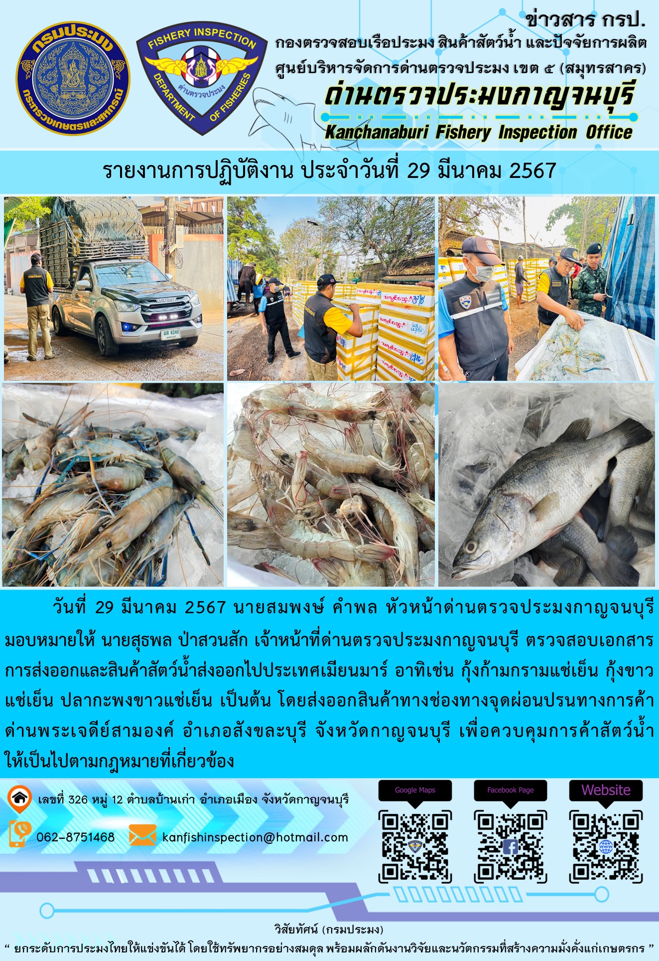 วันที่ 29 มีนาคม 2567 นายสมพงษ์ คำพล หัวหน้าด่านตรวจประมงกาญจนบุรีมอบหมายให้ นายสุธพล ป่าสวนสัก เจ้าหน้าที่ด่านตรวจประมงกาญจนบุรี ตรวจสอบเอกสารการส่งออกและสินค้าสัตว์น้ำส่งออกไปประเทศเมียนมาร์ อาทิเช่น กุ้งก้ามกรามแช่เย็น กุ้งขาวแช่เย็น ปลากะพงขาวแช่เย็น เป็นต้น โดยส่งออกสินค้าทางช่องทางจุดผ่อนปรนทางการค้าด่านพระเจดีย์สามองค์..คลิก