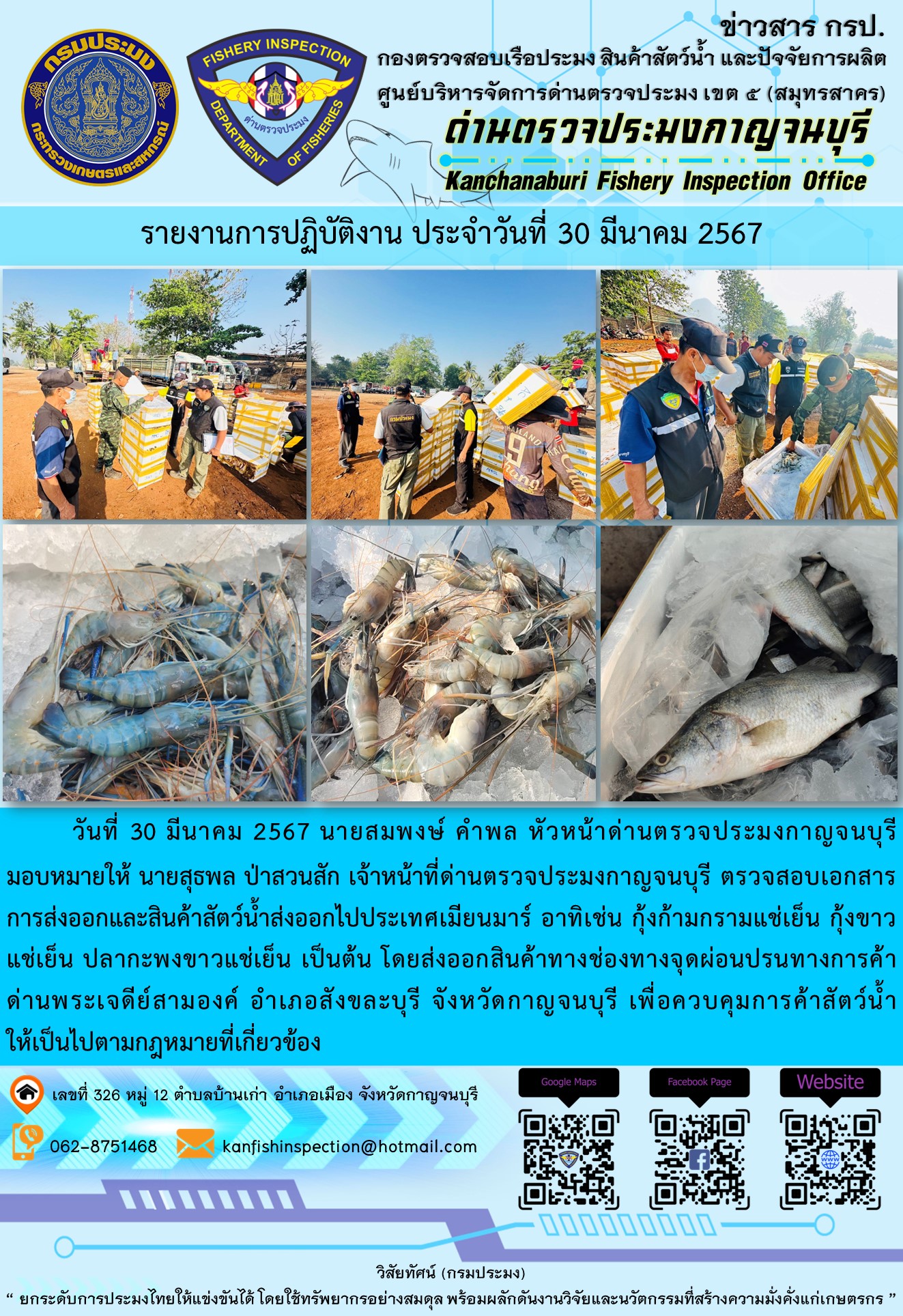 วันที่ 30 มีนาคม 2567 นายสมพงษ์ คำพล หัวหน้าด่านตรวจประมงกาญจนบุรีมอบหมายให้ นายสุธพล ป่าสวนสัก เจ้าหน้าที่ด่านตรวจประมงกาญจนบุรี ตรวจสอบเอกสารการส่งออกและสินค้าสัตว์น้ำส่งออกไปประเทศเมียนมาร์ อาทิเช่น กุ้งก้ามกรามแช่เย็น กุ้งขาวแช่เย็น ปลากะพงขาวแช่เย็น เป็นต้น โดยส่งออกสินค้าทางช่องทางจุดผ่อนปรนทางการค้าด่านพระเจดีย์สามองค์..คลิก