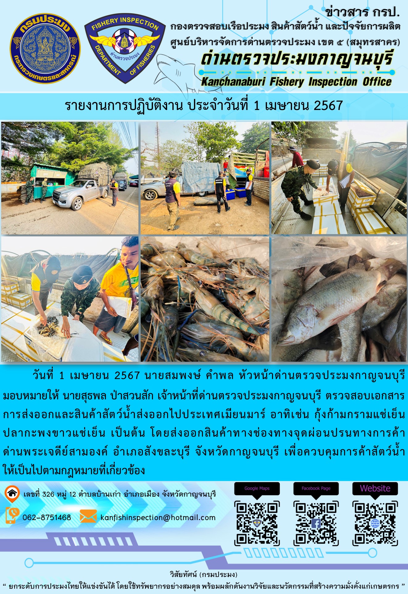 วันที่ 1 เมษายน 2567 นายสมพงษ์ คำพล หัวหน้าด่านตรวจประมงกาญจนบุรีมอบหมายให้ นายสุธพล ป่าสวนสัก เจ้าหน้าที่ด่านตรวจประมงกาญจนบุรี ตรวจสอบเอกสารการส่งออกและสินค้าสัตว์น้ำส่งออกไปประเทศเมียนมาร์ อาทิเช่น กุ้งก้ามกรามแช่เย็น ปลากะพงขาวแช่เย็น เป็นต้น โดยส่งออกสินค้าทางช่องทางจุดผ่อนปรนทางการค้าด่านพระเจดีย์สามองค์..คลิก