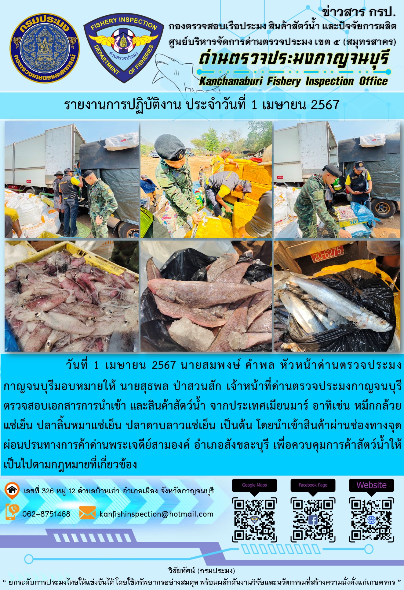 วันที่ 1 เมษายน 2567 นายสมพงษ์ คำพล หัวหน้าด่านตรวจประมงกาญจนบุรี มอบหมายให้ นายสุธพล ป่าสวนสัก เจ้าหน้าที่ด่านตรวจประมงกาญจนบุรี ตรวจสอบเอกสารการนำเข้า และสินค้าสัตว์น้ำ จากประเทศเมียนมาร์ อาทิเช่น หมึกกล้วยแช่เย็น ปลาลิ้นหมาแช่เย็น ปลาดาบลาวแช่เย็น เป็นต้น โดยนำเข้าสินค้าผ่านช่องทางจุดผ่อนปรนทางการค้าด่านพระเจดีย์สามองค์