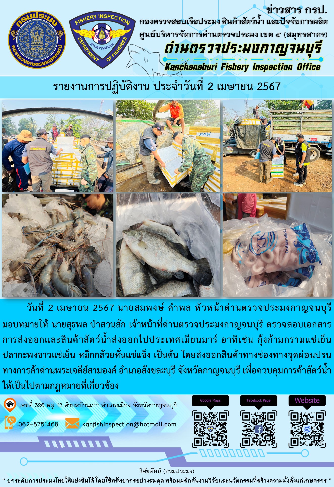 วันที่ 2 เมษายน 2567 นายสมพงษ์ คำพล หัวหน้าด่านตรวจประมงกาญจนบุรีมอบหมายให้ นายสุธพล ป่าสวนสัก เจ้าหน้าที่ด่านตรวจประมงกาญจนบุรี ตรวจสอบเอกสารการส่งออกและสินค้าสัตว์น้ำส่งออกไปประเทศเมียนมาร์ อาทิเช่น กุ้งก้ามกรามแช่เย็น ปลากะพงขาวแช่เย็น หมึกกล้วยหั่นแช่แข็ง เป็นต้น โดยส่งออกสินค้าทางช่องทางจุดผ่อนปรนทางการค้าด่านพระเจดีย์สามองค์..คลิก