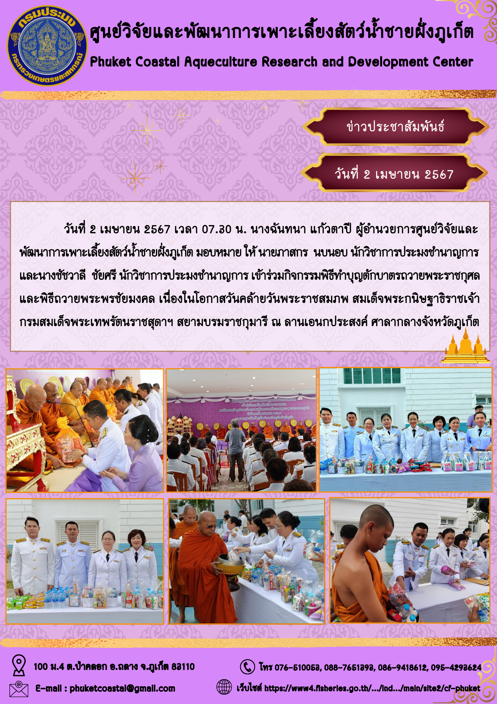 วันที่ 2 เมษายน 2567 เวลา 07.30 น. นางฉันทนา แก้วตาปี ผู้อำนวยการศูนย์วิจัยและพัฒนาการเพาะเลี้ยงสัตว์น้ำชายฝั่งภูเก็ต มอบหมาย ให้ นายภาสกร  นบนอบ นักวิชาการประมงชำนาญการ และนางชัชวาลี  ชัยศรี นักวิชาการประมงชำนาญการ เข้าร่วมกิจกรรมพิธีทำบุญตักบาตรถวายพระราชกุศลและพิธีถวายพระพรชัยมงคล..คลิก