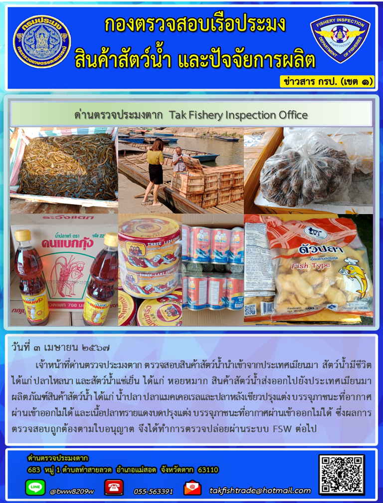 วันที่ 3 เมษายน 2567 เจ้าหน้าที่ด่านตรวจประมงตาก ตรวจสอบสินค้าสัตว์น้ำนำเข้าจากประเทศเมียนมา สัตว์น้ำมีชีวิต ได้แก่ ปลาไหลนา และสัตว์น้ำแช่เย็น ได้แก่ หอยหมาก สินค้าสัตว์น้ำส่งออกไปยังประเทศเมียนมา ผลิตภัณฑ์สินค้าสัตว์น้ำ ได้แก่ น้ำปลา ปลาแมคเคอเรลและปลาหลังเขียวปรุงแต่ง บรรจุภาชนะที่อากาศผ่านเข้าออกไม่ได้ และเนื้อปลาทรายแดงบดปรุงแต่ง บรรจุภาชนะที่อากาศผ่านเข้าออกไม่ได้ ซึ่งผลการตรวจสอบถูกต้องตามใบอนุญาต จึงได้ทำการตรวจปล่อยผ่านระบบ FSW ต่อไป..คลิก