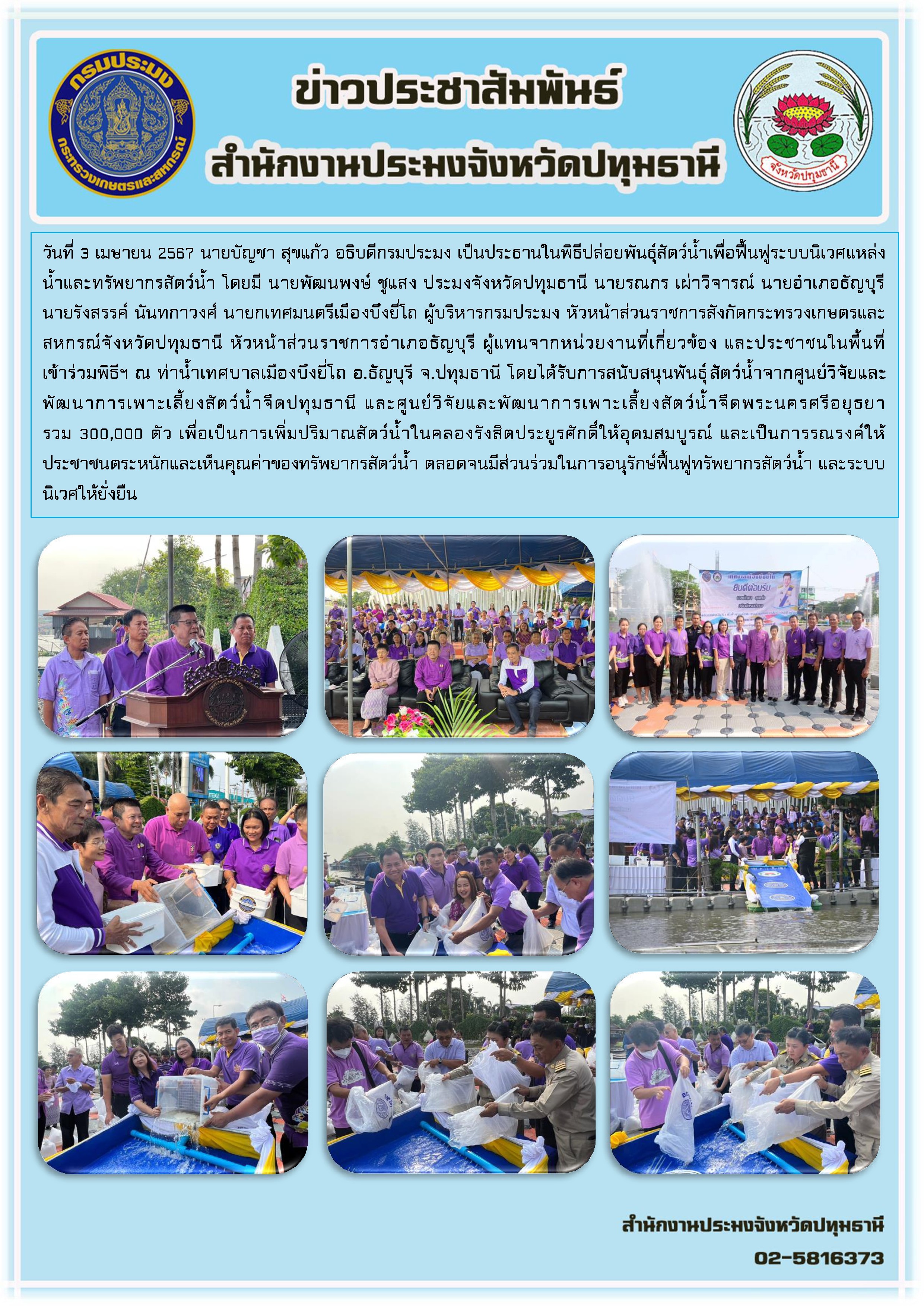 วันที่ 3 เมษายน 2567 นายบัญชา สุขแก้ว อธิบดีกรมประมง เป็นประธานในพิธีปล่อยพันธุ์สัตว์น้ำเพื่อฟื้นฟูระบบนิเวศแหล่งน้ำและทรัพยากรสัตว์น้ำ โดยมี นายพัฒนพงษ์ ชูแสง ประมงจังหวัดปทุมธานี นายรณกร เผ่าวิจารณ์ นายอำเภอธัญบุรี นายรังสรรค์ นันทกาวงศ์ นายกเทศมนตรีเมืองบึงยี่โถ ผู้บริหารกรมประมง หัวหน้าส่วนราชการสังกัดกระทรวงเกษตรและสหกรณ์จังหวัดปทุมธานี หัวหน้าส่วนราชการอำเภอธัญบุรี ผู้แทนจากหน่วยงานที่เกี่ยวข้อง และประชาชนในพื้นที่ เข้าร่วมพิธีฯ ณ ท่าน้ำเทศบาลเมืองบึงยี่โถ อ.ธัญบุรี จ.ปทุมธานี โดยได้รับการสนับสนุนพันธุ์สัตว์น้ำจากศูนย์วิจัยและพัฒนาการเพาะเลี้ยงสัตว์น้ำจืดปทุมธานี และศูนย์วิจัยและพัฒนาการเพาะเลี้ยงสัตว์น้ำจืดพระนครศรีอยุธยา รวม 300,000 ตัว เพื่อเป็นการเพิ่มปริมาณสัตว์น้ำในคลองรังสิตประยูรศักดิ์ให้อุดมสมบูรณ์ และเป็นการรณรงค์ให้ประชาชนตระหนักและเห็นคุณค่าของทรัพยากรสัตว์น้ำ ตลอดจนมีส่วนร่วมในการอนุรักษ์ฟื้นฟูทรัพยากรสัตว์น้ำ และระบบนิเวศให้ยั่งยืน..คลิก