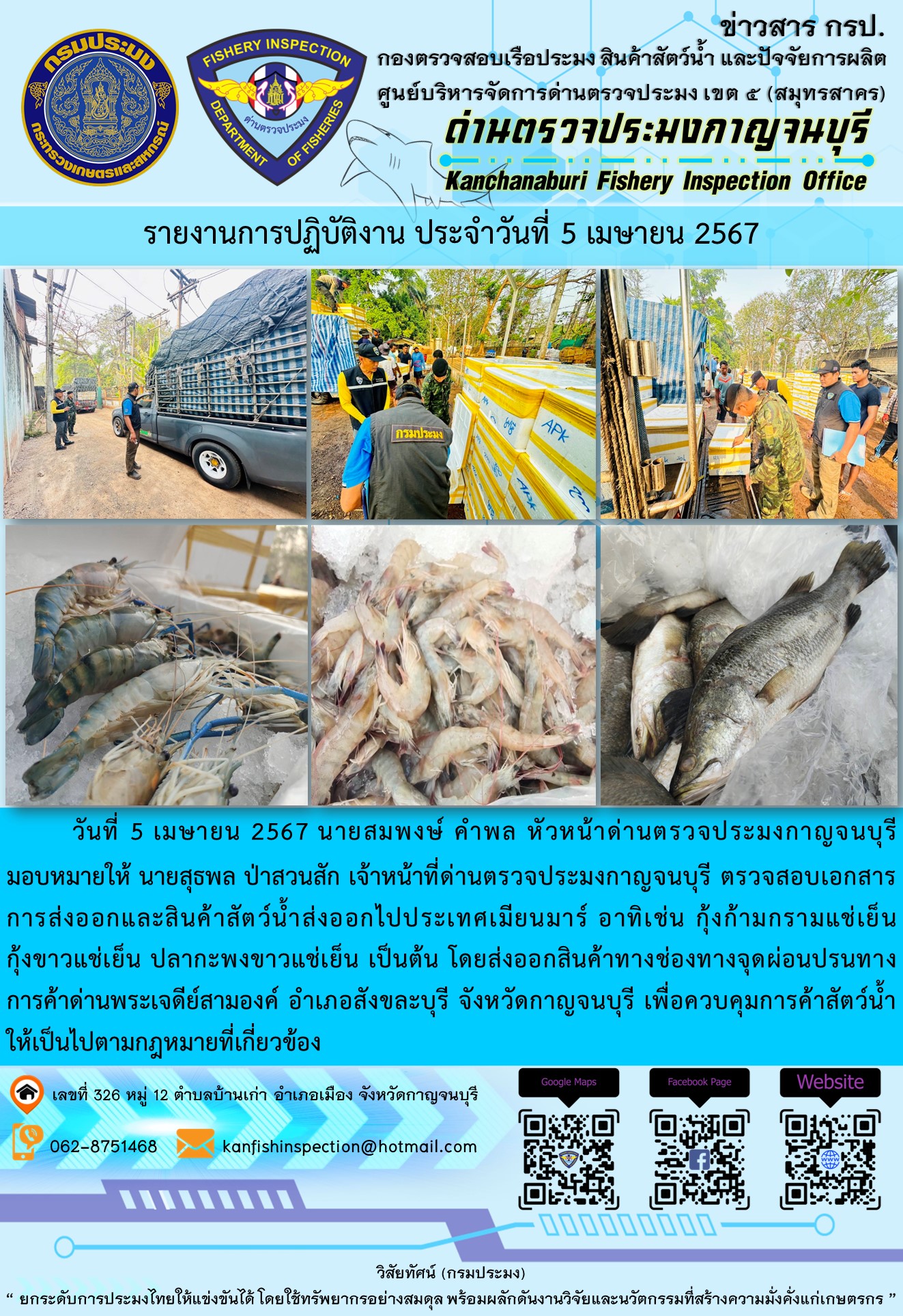 วันที่ 5 เมษายน 2567 นายสมพงษ์ คำพล หัวหน้าด่านตรวจประมงกาญจนบุรีมอบหมายให้ นายสุธพล ป่าสวนสัก เจ้าหน้าที่ด่านตรวจประมงกาญจนบุรี ตรวจสอบเอกสารการส่งออกและสินค้าสัตว์น้ำส่งออกไปประเทศเมียนมาร์ อาทิเช่น กุ้งก้ามกรามแช่เย็น กุ้งขาวแช่เย็น ปลากะพงขาวแช่เย็น เป็นต้น โดยส่งออกสินค้าทางช่องทางจุดผ่อนปรนทางการค้าด่านพระเจดีย์สามองค์..คลิก
