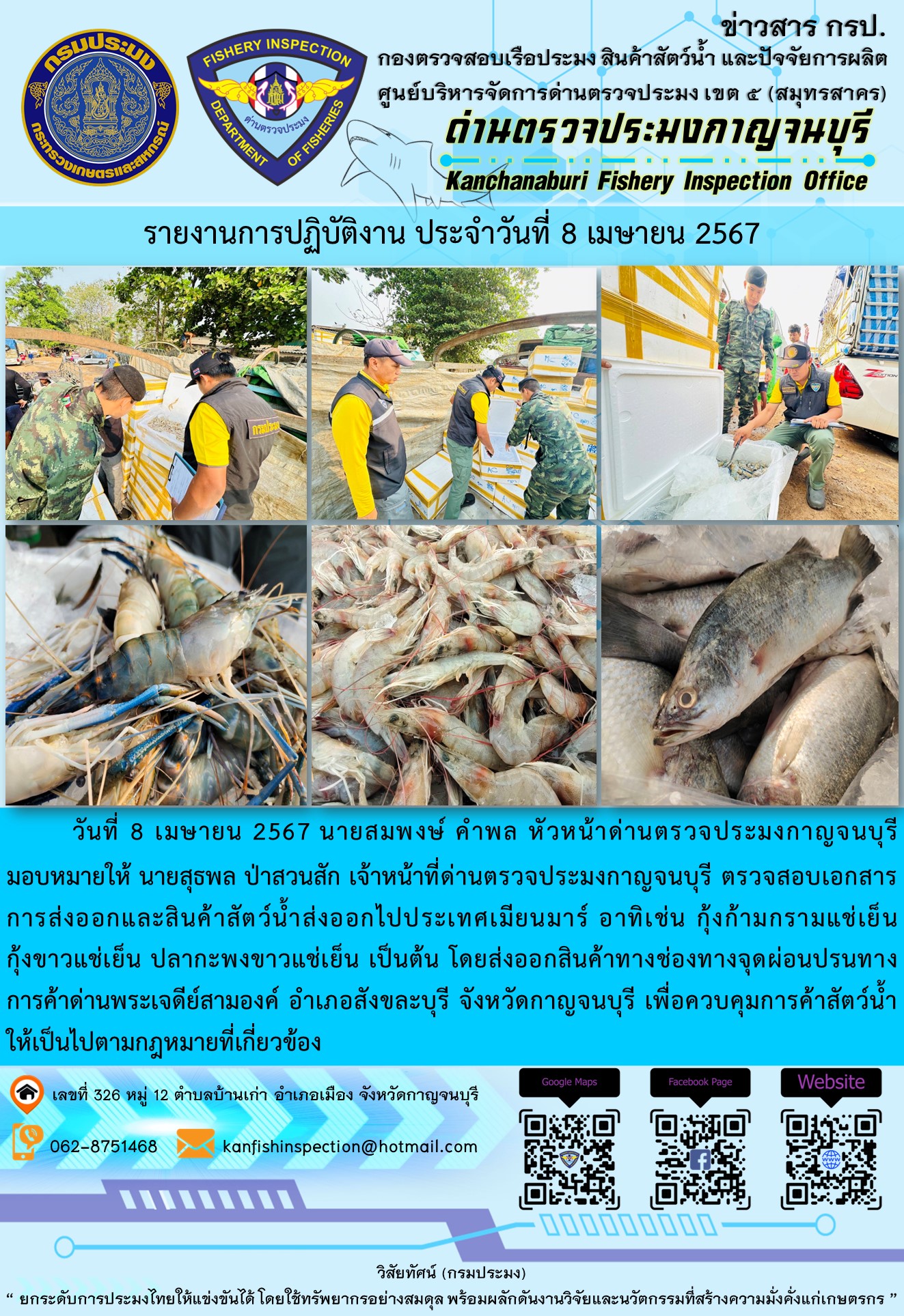 วันที่ 8 เมษายน 2567 นายสมพงษ์ คำพล หัวหน้าด่านตรวจประมงกาญจนบุรีมอบหมายให้ นายสุธพล ป่าสวนสัก เจ้าหน้าที่ด่านตรวจประมงกาญจนบุรี ตรวจสอบเอกสารการส่งออกและสินค้าสัตว์น้ำส่งออกไปประเทศเมียนมาร์ อาทิเช่น กุ้งก้ามกรามแช่เย็น กุ้งขาวแช่เย็น ปลากะพงขาวแช่เย็น เป็นต้น โดยส่งออกสินค้าทางช่องทางจุดผ่อนปรนทางการค้าด่านพระเจดีย์สามองค์..คลิก