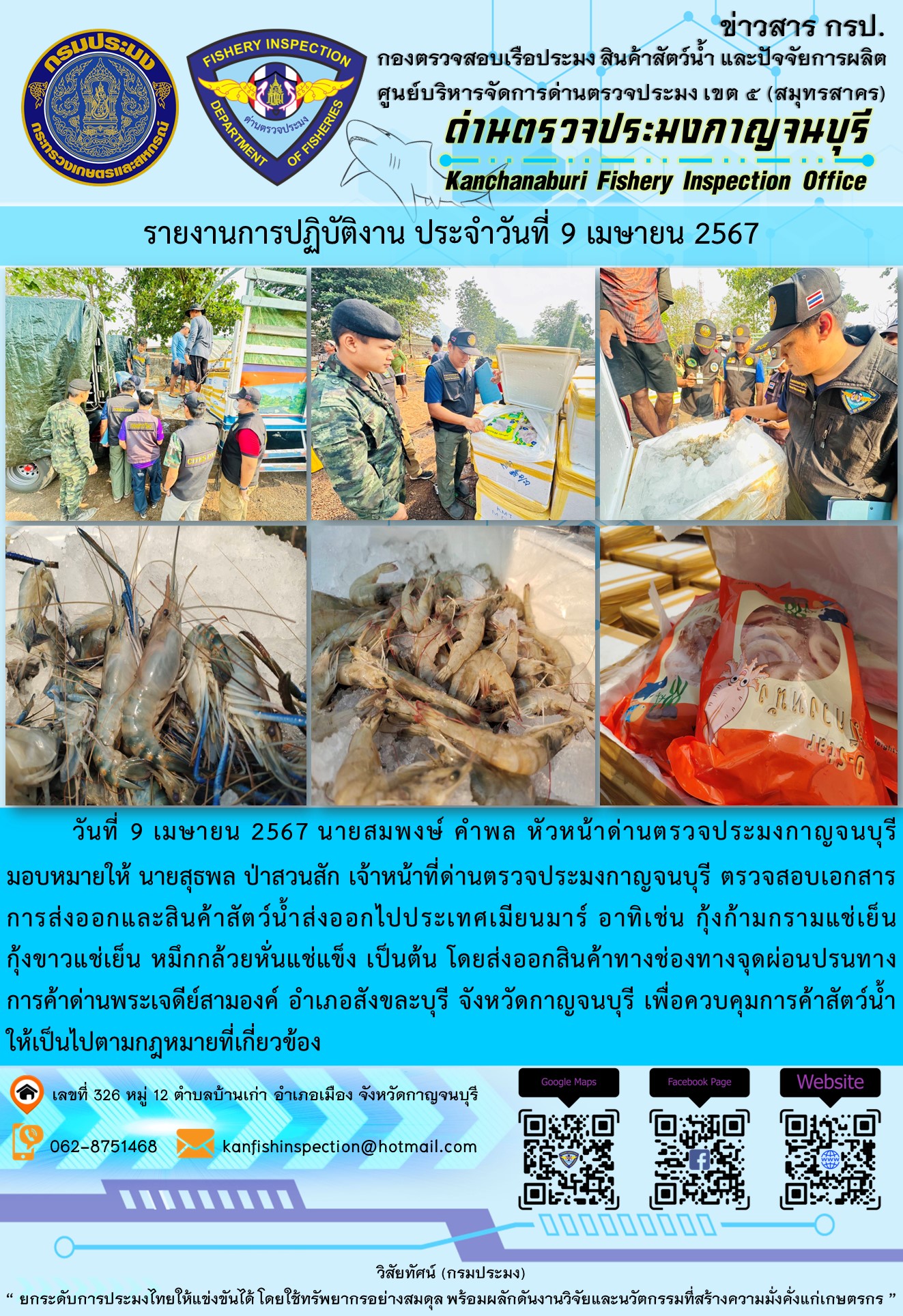 วันที่ 9 เมษายน 2567 นายสมพงษ์ คำพล หัวหน้าด่านตรวจประมงกาญจนบุรีมอบหมายให้ นายสุธพล ป่าสวนสัก เจ้าหน้าที่ด่านตรวจประมงกาญจนบุรี ตรวจสอบเอกสารการส่งออกและสินค้าสัตว์น้ำส่งออกไปประเทศเมียนมาร์ อาทิเช่น กุ้งก้ามกรามแช่เย็น กุ้งขาวแช่เย็น หมึกกล้วยหั่นแช่แข็ง เป็นต้น โดยส่งออกสินค้าทางช่องทางจุดผ่อนปรนทางการค้าด่านพระเจดีย์สามองค์..คลิก