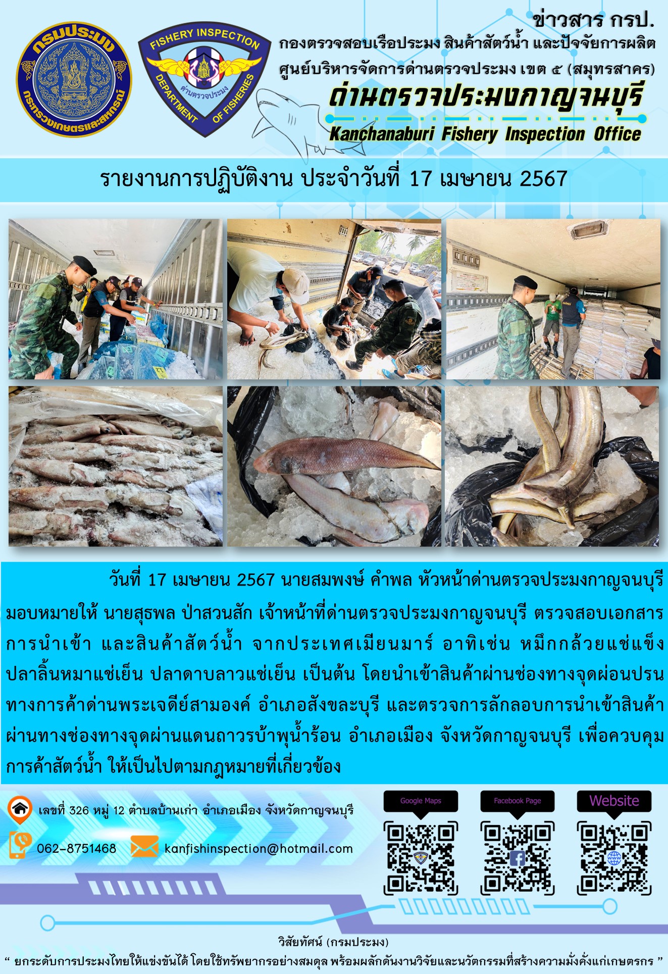 วันที่ 17 เมษายน 2567 นายสมพงษ์ คำพล หัวหน้าด่านตรวจประมงกาญจนบุรี มอบหมายให้ นายสุธพล ป่าสวนสัก เจ้าหน้าที่ด่านตรวจประมงกาญจนบุรี ตรวจสอบเอกสารการนำเข้า และสินค้าสัตว์น้ำ จากประเทศเมียนมาร์ อาทิเช่น หมึกกล้วยแช่แข็ง ปลาลิ้นหมาแช่เย็น ปลาดาบลาวแช่เย็น เป็นต้น โดยนำเข้าสินค้าผ่านช่องทางจุดผ่อนปรนทางการค้าด่านพระเจดีย์สามองค์..คลิก