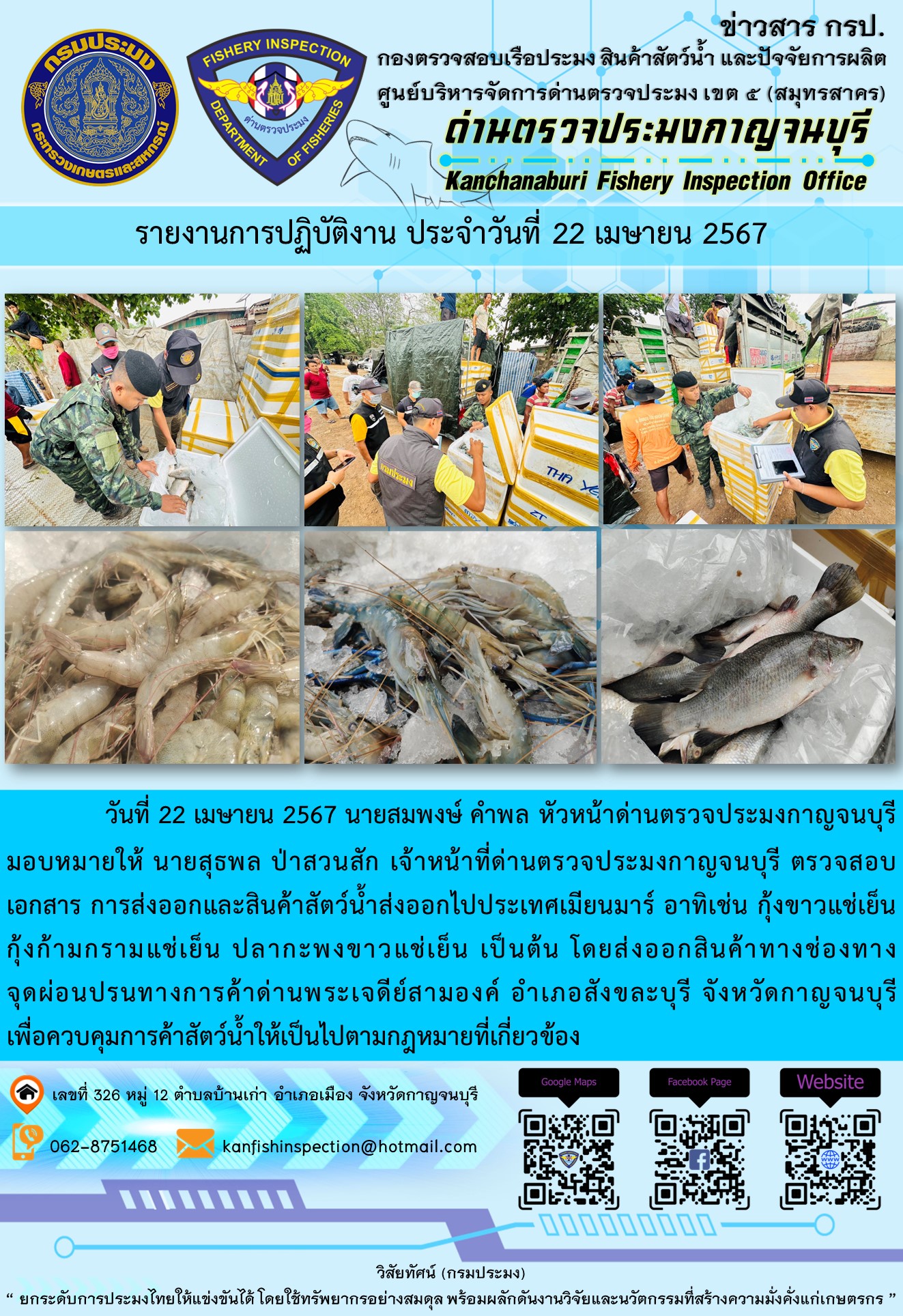 วันที่ 22 เมษายน 2567 นายสมพงษ์ คำพล หัวหน้าด่านตรวจประมงกาญจนบุรีมอบหมายให้ นายสุธพล ป่าสวนสัก เจ้าหน้าที่ด่านตรวจประมงกาญจนบุรี ตรวจสอบเอกสารการส่งออกและสินค้าสัตว์น้ำส่งออกไปประเทศเมียนมาร์ อาทิเช่น กุ้งขาวแช่เย็น กุ้งก้ามกรามแช่เย็น ปลากะพงขาวแช่เย็น เป็นต้น โดยส่งออกสินค้าทางช่องทางจุดผ่อนปรนทางการค้าด่านพระเจดีย์สามองค์